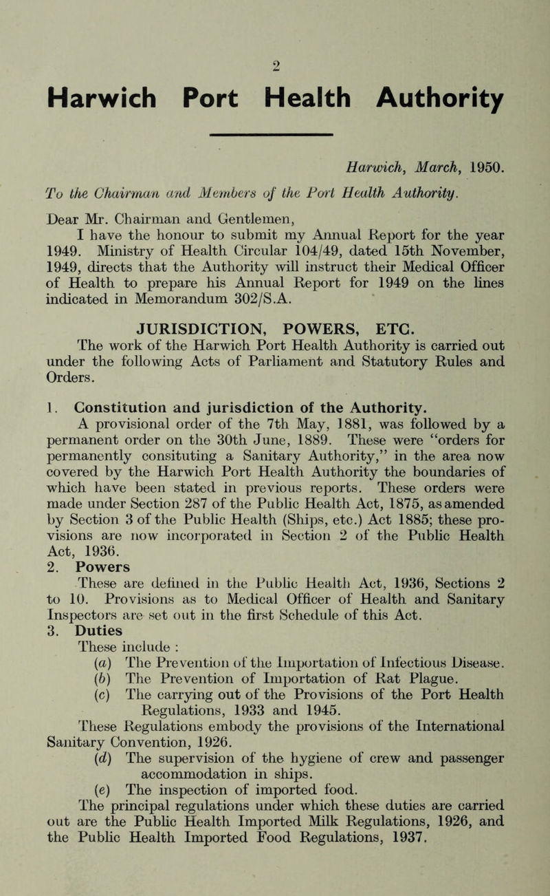 Harwich Port Health Authority Harwich, March, 1950. To the Chairman and Members of the Port Health Authority, Dear Mr. Chairman and Gentlemen, I have the honour to submit my Annual Report for the year 1949. Ministry of Health Circular 104/49, dated 15th November, 1949, directs that the Authority will instruct their Medical Officer of Health to prepare his Annual Report for 1949 on the lines indicated in Memorandum 302/S.A. JURISDICTION, POWERS, ETC. The work of the Harwich Port Health Authority is carried out under the following Acts of Parliament and Statutory Rules and Orders. 1. Constitution and jurisdiction of the Authority. A provisional order of the 7th May, 1881, was followed by a permanent order on the 30th June, 1889. These were “orders for permanently consituting a Sanitary Authority,” in the area now covered by the Harwich Port Health Authority the boundaries of which have been stated in previous reports. These orders were made under Section 287 of the Public Health Act, 1875, as amended by Section 3 of the Public Health (Ships, etc.) Act 1885; these pro- visions are now incorporated in Section 2 of the Public Health Act, 1936. 2. Powers These are defined in the Public Health Act, 1936, Sections 2 to 10. Provisions as to Medical Officer of Health and Sanitary Inspectors are set out in the first Schedule of this Act. 3. Duties These include : (а) The Prevention of the Importation of Infectious Disease. (б) The Prevention of Importation of Rat Plague. (c) The carrying out of the Provisions of the Port Health Regulations, 1933 and 1945. These Regulations embody the provisions of the International Sanitary Convention, 1926. (d) The supervision of the hygiene of crew and passenger accommodation in ships. (c) The inspection of imported food. The principal regulations under which these duties are carried out are the Public Health Imported Milk Regulations, 1926, and the Public Health Imported Food Regulations, 1937.