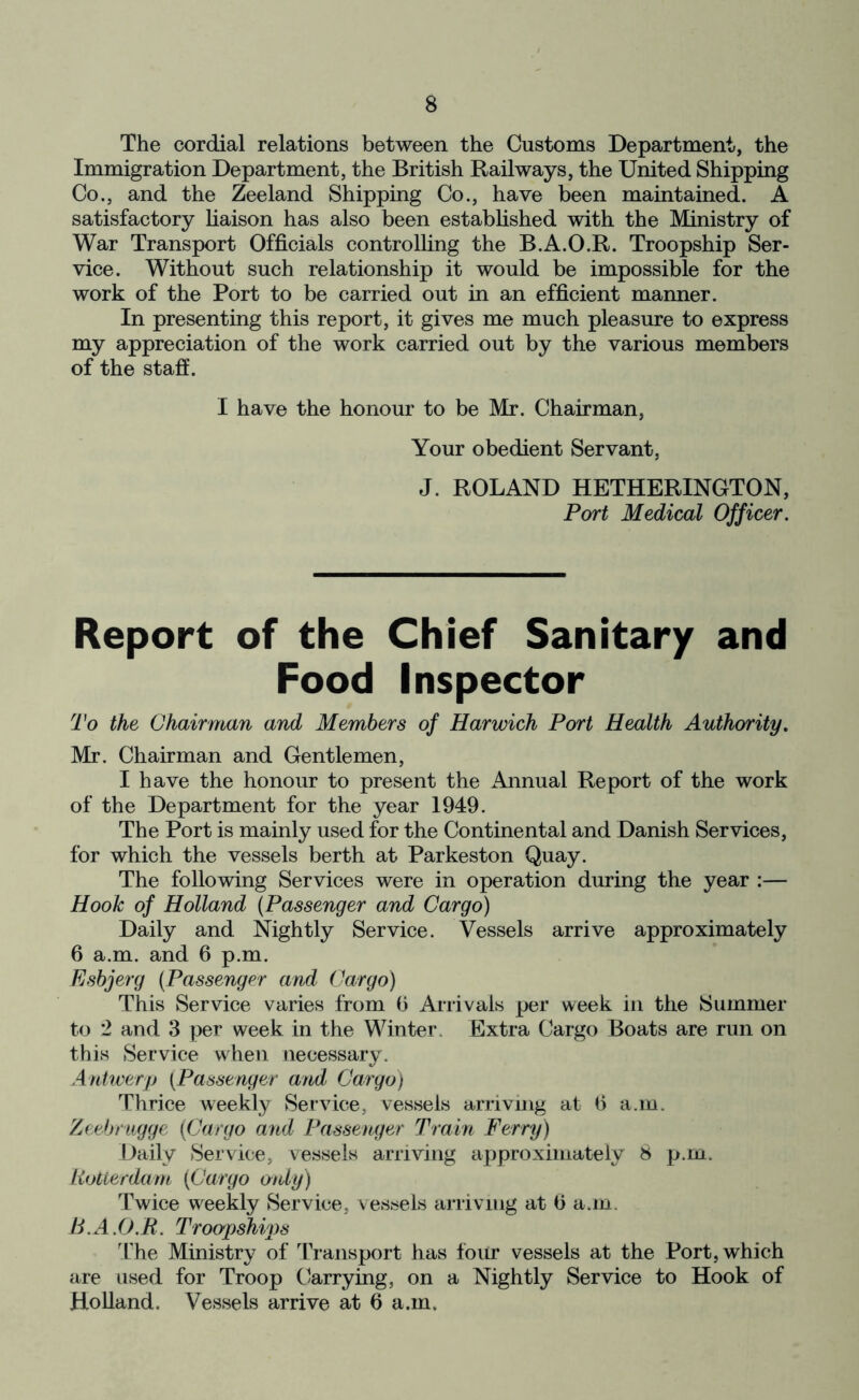 The cordial relations between the Customs Department, the Immigration Department, the British Railways, the United Shipping Co., and the Zeeland Shipping Co., have been maintained. A satisfactory liaison has also been established with the Ministry of War Transport Officials controlling the B.A.O.R. Troopship Ser- vice. Without such relationship it would be impossible for the work of the Port to be carried out in an efficient manner. In presenting this report, it gives me much pleasure to express my appreciation of the work carried out by the various members of the staff. I have the honour to be Mr. Chairman, Your obedient Servant, J. ROLAND HETHERINGTON, Port Medical Officer. Report of the Chief Sanitary and Food Inspector To the Chairman and Members of Harwich Port Health Authority. Mr. Chairman and Gentlemen, I have the honour to present the Annual Report of the work of the Department for the year 1949. The Port is mainly used for the Continental and Danish Services, for which the vessels berth at Parkeston Quay. The following Services were in operation during the year :— Hook of Holland {Passenger and Cargo) Daily and Nightly Service. Vessels arrive approximately 6 a.m. and 6 p.m. Esbjerg {Passenger and Cargo) This Service varies from b Arrivals per week in the Summer to 2 and 3 per week in the Winter. Extra Cargo Boats are run on this Service when necessary. Antwerp {Passenger and Cargo) Thrice weekly Service, vessels arriving at b a.m. Zeebrugge {Cargo and Passenger Train Ferry) Daily Service, vessels arriving approximately 8 p.m. Rotterdam {Cargo only) Twice weekly Service, vessels arriving at b a.m. B.A.O.R. Troopships The Ministry of Transport has four vessels at the Port, which are used for Troop Carrying, on a Nightly Service to Hook of Holland. Vessels arrive at b a.m.