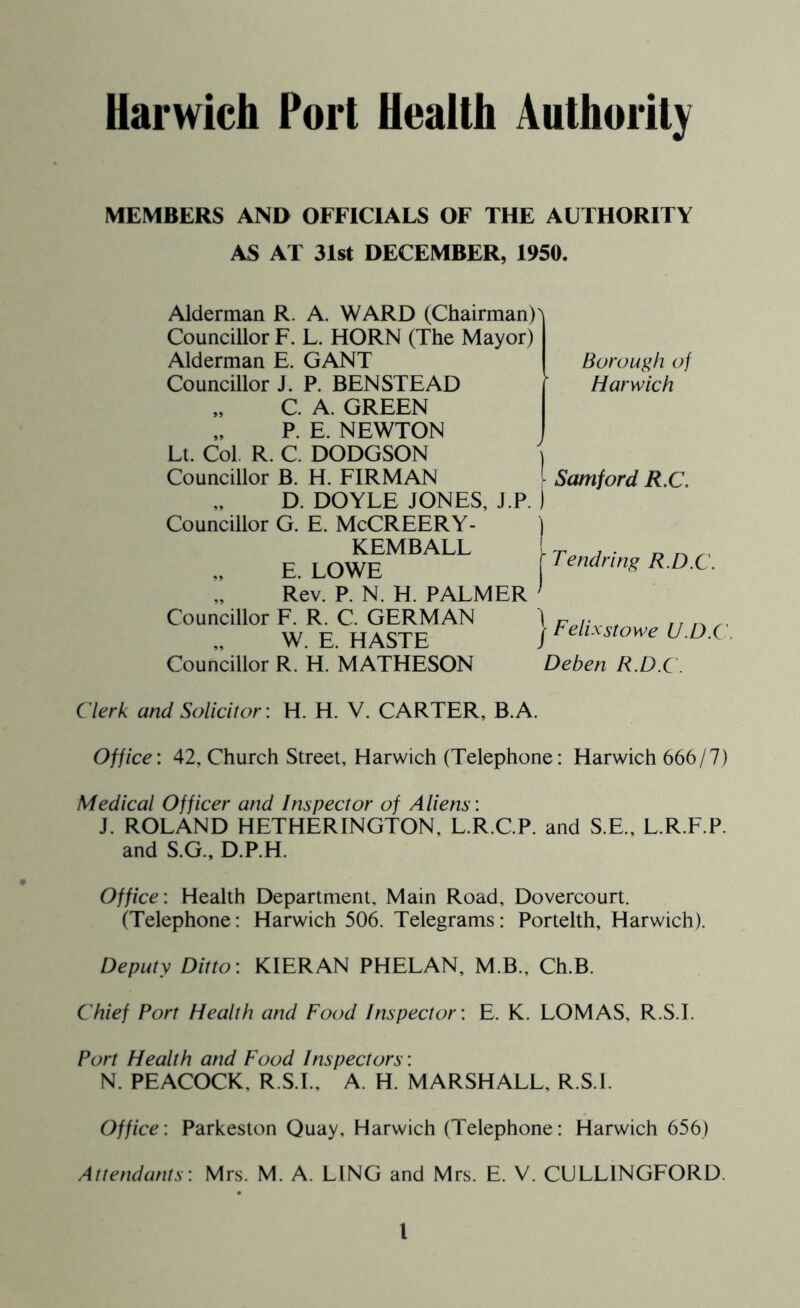 MEMBERS AND OFFICIALS OF THE AUTHORITY AS AT 31st DECEMBER, 1950. Alderman R. A. WARD (Chairman) Councillor F. L. HORN (The Mayor) Alderman E. GANT Councillor J. P. BENSTEAD „ C. A. GREEN P. E. NEWTON Lt. Col. R. C. DODGSON Councillor B. H. FIRMAN D. DOYLE JONES, J.P. Councillor G. E. McCREERY- KEMBALL F I OWF Rev. P. N. H. PALMER Councillor F. R. C. GERMAN W. E. HASTE Councillor R. H. MATHESON Borough of Harwich | Samford R.C. | Tendring R.D.C. | Felixstowe U.D.C Deben R.D.C. Clerk and Solicitor: H. H. V. CARTER, B.A. Office: 42, Church Street, Harwich (Telephone: Harwich 666/7) Medical Officer and Inspector of Aliens: J. ROLAND HETHERINGTON, L.R.C.P. and S.E., L.R.F.P. and S.G., D.P.H. Office: Health Department, Main Road, Dovercourt. (Telephone: Harwich 506. Telegrams: Portelth, Harwich). Deputy Ditto: KIERAN PHELAN, M.B., Ch.B. Chief Port Health and Food Inspector: E. K. LOMAS, R.S.I. Port Health and Food Inspectors: N. PEACOCK, R.S.I., A. H. MARSHALL, R.S.I. Office: Parkeston Quay, Harwich (Telephone: Harwich 656) Attendants: Mrs. M. A. LING and Mrs. E. V. CULL1NGFORD l