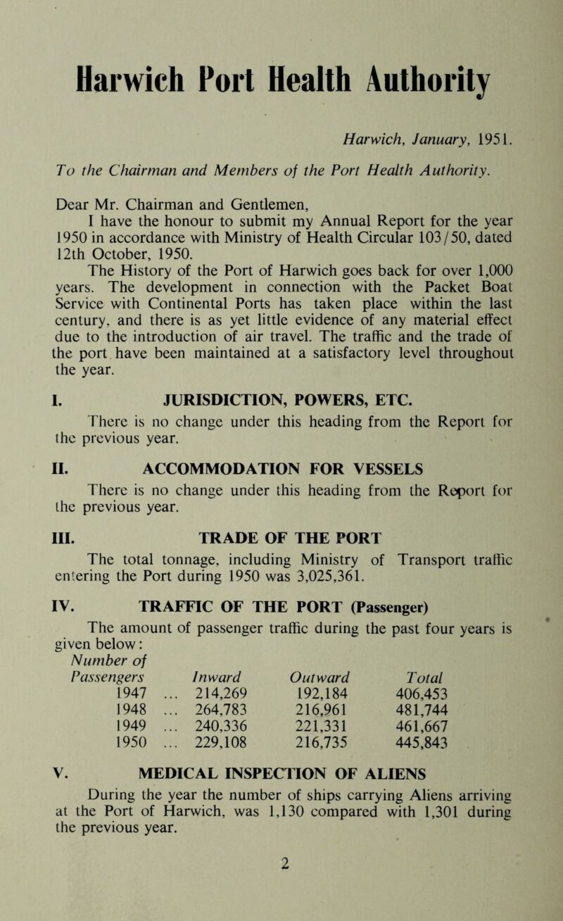 Harwich, January, 1951. To the Chairman and Members of the Port Health Authority. Dear Mr. Chairman and Gentlemen, I have the honour to submit my Annual Report for the year 1950 in accordance with Ministry of Health Circular 103/50, dated 12th October, 1950. The History of the Port of Harwich goes back for over 1,000 years. The development in connection with the Packet Boat Service with Continental Ports has taken place within the last century, and there is as yet little evidence of any material effect due to the introduction of air travel. The traffic and the trade of the port have been maintained at a satisfactory level throughout the year. I. JURISDICTION, POWERS, ETC. There is no change under this heading from the Report for the previous year. II. ACCOMMODATION FOR VESSELS There is no change under this heading from the Report for the previous year. III. TRADE OF THE PORT The total tonnage, including Ministry of Transport traffic entering the Port during 1950 was 3,025,361. IV. TRAFFIC OF THE PORT (Passenger) The amount of passenger traffic during the past four years is given below: Number of Passengers Inward Outward Total 1947 . .. 214,269 192,184 406,453 1948 . .. 264,783 216,961 481,744 1949 . .. 240,336 221,331 461,667 1950 . .. 229,108 216,735 445,843 V. MEDICAL INSPECTION OF ALIENS During the year the number of ships carrying Aliens arriving at the Port of Harwich, was 1,130 compared with 1,301 during the previous year.