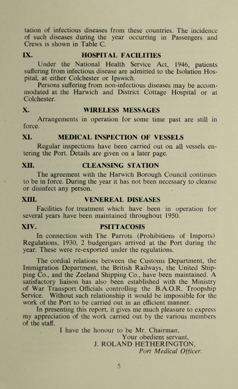 tation of infectious diseases from these countries. The incidence of such diseases during the year occurring in Passengers and Crews is shown in Table C. IX. HOSPITAL FACILITIES Under the National Health Service Act, 1946, patients suffering from infectious disease are admitted to the Isolation Hos- pital, at either Colchester or Ipswich. Persons suffering from non-infectious diseases may be accom- modated at the Harwich and District Cottage Hospital or at Colchester. X. WIRELESS MESSAGES Arrangements in operation for some time past are still in force. XI. MEDICAL INSPECTION OF VESSELS Regular inspections have been carried out on all vessels en- tering the Port. Details are given on a later page. XII. CLEANSING STATION The agreement with the Harwich Borough Council continues to be in force. During the year it has not been necessary to cleanse or disinfect any person. XIII. VENEREAL DISEASES Facilities for treatment which have been in operation for several years have been maintained throughout 1950. XIV. PSITTACOSIS In connection with The Parrots (Prohibitions of Imports) Regulations, 1930, 2 budgerigars arrived at the Port during the year. These were re-exported under the regulations. The cordial relations between the Customs Department, the Immigration Department, the British Railways, the United Ship- ping Co., and the Zeeland Shipping Co., have been maintained. A satisfactory liaison has also been established with the Ministry of War Transport Officials controlling the B.A.O.R. Troopship Service. Without such relationship it would be impossible for the work of the Port to be carried out in an efficient manner. In presenting this report, it gives me much pleasure to express my appreciation of the work carried out by the various members of the staff. I have the honour to be Mr. Chairman, Your obedient servant, J. ROLAND HETHERINGTON, Port Medical Officer.