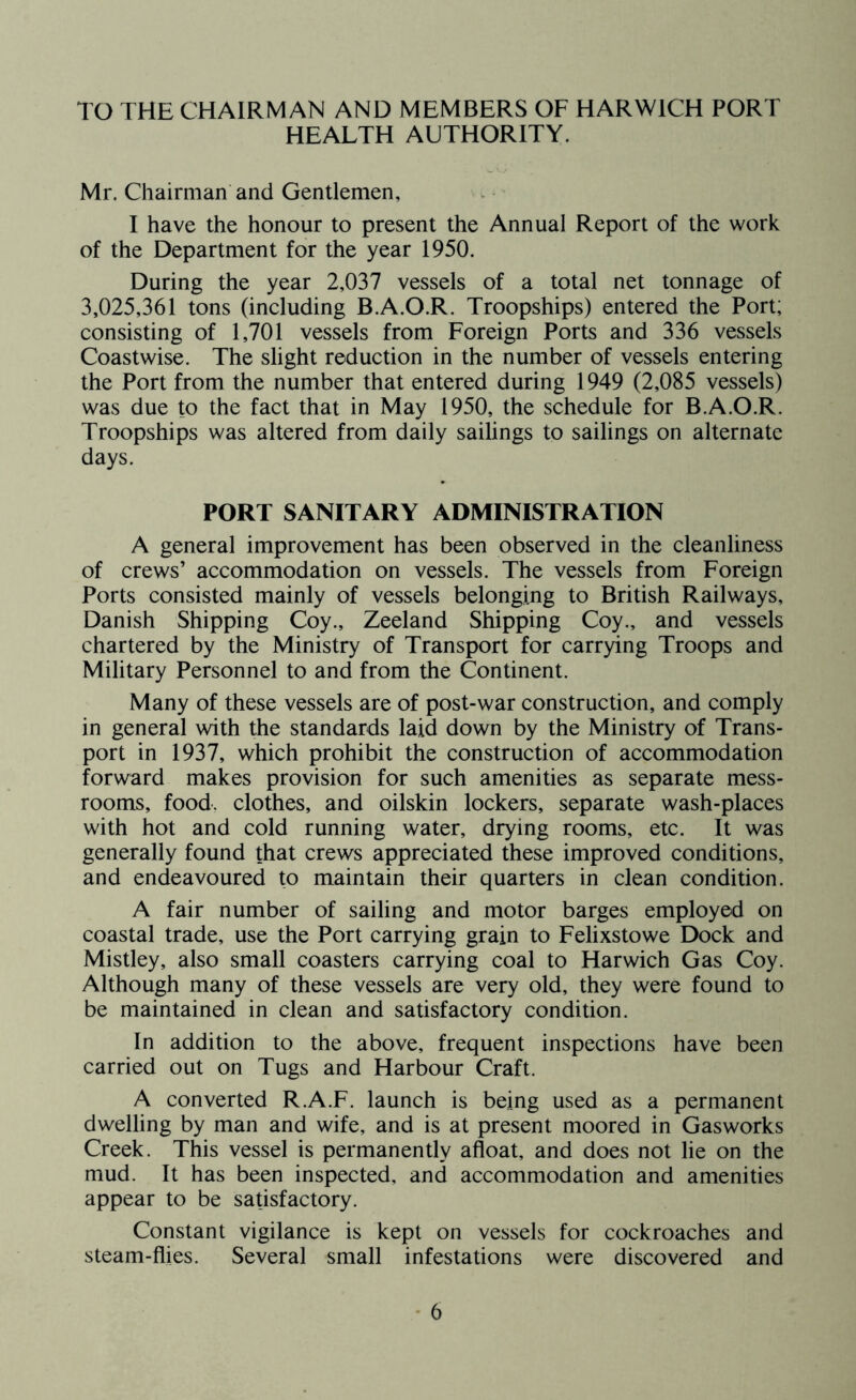 TO THE CHAIRMAN AND MEMBERS OF HARWICH PORT HEALTH AUTHORITY. Mr. Chairman and Gentlemen, I have the honour to present the Annual Report of the work of the Department for the year 1950. During the year 2,037 vessels of a total net tonnage of 3,025,361 tons (including B.A.O.R. Troopships) entered the Port; consisting of 1,701 vessels from Foreign Ports and 336 vessels Coastwise. The slight reduction in the number of vessels entering the Port from the number that entered during 1949 (2,085 vessels) was due to the fact that in May 1950, the schedule for B.A.O.R. Troopships was altered from daily sailings to sailings on alternate days. PORT SANITARY ADMINISTRATION A general improvement has been observed in the cleanliness of crews’ accommodation on vessels. The vessels from Foreign Ports consisted mainly of vessels belonging to British Railways, Danish Shipping Coy., Zeeland Shipping Coy., and vessels chartered by the Ministry of Transport for carrying Troops and Military Personnel to and from the Continent. Many of these vessels are of post-war construction, and comply in general with the standards laid down by the Ministry of Trans- port in 1937, which prohibit the construction of accommodation forward makes provision for such amenities as separate mess- rooms, food, clothes, and oilskin lockers, separate wash-places with hot and cold running water, drying rooms, etc. It was generally found that crews appreciated these improved conditions, and endeavoured to maintain their quarters in clean condition. A fair number of sailing and motor barges employed on coastal trade, use the Port carrying grain to Felixstowe Dock and Mistley, also small coasters carrying coal to Harwich Gas Coy. Although many of these vessels are very old, they were found to be maintained in clean and satisfactory condition. In addition to the above, frequent inspections have been carried out on Tugs and Harbour Craft. A converted R.A.F. launch is being used as a permanent dwelling by man and wife, and is at present moored in Gasworks Creek. This vessel is permanently afloat, and does not lie on the mud. It has been inspected, and accommodation and amenities appear to be satisfactory. Constant vigilance is kept on vessels for cockroaches and steam-flies. Several small infestations were discovered and