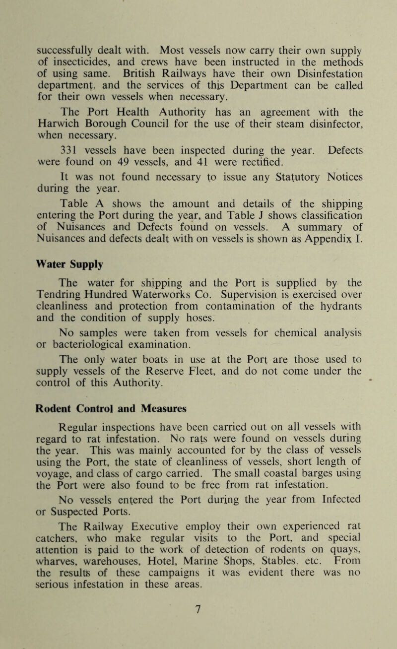 successfully dealt with. Most vessels now carry their own supply of insecticides, and crews have been instructed in the methods of using same. British Railways have their own Disinfestation department, and the services of this Department can be called for their own vessels when necessary. The Port Health Authority has an agreement with the Harwich Borough Council for the use of their steam disinfector, when necessary. 331 vessels have been inspected during the year. Defects were found on 49 vessels, and 41 were rectified. It was not found necessary to issue any Statutory Notices during the year. Table A shows the amount and details of the shipping entering the Port during the year, and Table J shows classification of Nuisances and Defects found on vessels. A summary of Nuisances and defects dealt with on vessels is shown as Appendix I. Water Supply The water for shipping and the Port is supplied by the Tendring Hundred Waterworks Co. Supervision is exercised over cleanliness and protection from contamination of the hydrants and the condition of supply hoses. No samples were taken from vessels for chemical analysis or bacteriological examination. The only water boats in use at the Port are those used to supply vessels of the Reserve Fleet, and do not come under the control of this Authority. Rodent Control and Measures Regular inspections have been carried out on all vessels with regard to rat infestation. No rats were found on vessels during the year. This was mainly accounted for by the class of vessels using the Port, the state of cleanliness of vessels, short length of voyage, and class of cargo carried. The small coastal barges using the Port were also found to be free from rat infestation. No vessels entered the Port during the year from Infected or Suspected Ports. The Railway Executive employ their own experienced rat catchers, who make regular visits to the Port, and special attention is paid to the work of detection of rodents on quays, wharves, warehouses. Hotel, Marine Shops, Stables, etc. From the results of these campaigns it was evident there was no serious infestation in these areas.