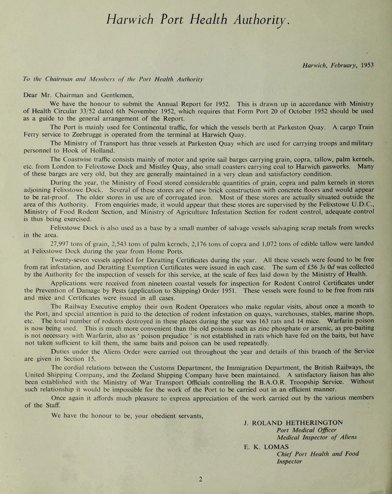 Harwich, February, 1953 To the Chairman and Members of the Fort Health Authority Dear Mr. Chairman and Gentlemen, We have the honour to submit the Annual Report for 1952. This is drawn up in accordance with Ministry of Health Circular 33/52 dated 6th November 1952, which requires that Form Port 20 of October 1952 should be used as a guide to the general arrangement of the Report. The Port is mainly used for Continental traffic, for which the vessels berth at Parkeston Quay. A cargo Train Ferry service to Zeebrugge is operated from the terminal at Harwich Quay. The Ministry of Transport has three vessels at Parkeston Quay which are used for carrying troops and military personnel to Hook of Holland. The Coastwise traffic consists mainly of motor and sprite sail barges carrying grain, copra, tallow, palm kernels, etc. from London to Felixstowe Dock and Mistley Quay, also small coasters carrying coal to Harwich gasworks. Many of these barges are very old, but they are generally maintained in a very clean and satisfactory condition. During the year, the Ministry of Food stored considerable quantities of grain, copra and palm kernels in stores adjoining Felixstowe Dock. Several of these stores are of new brick construction with concrete floors and would appear to be rat-proof. The older stores in use are of corrugated iron. Most of these stores are actually situated outside the area of this Authority. From enquiries made, it would appear that these stores are supervised by the Felixstowe U.D.C., Ministry of Food Rodent Section, and Ministry of Agriculture Infestation Section for rodent control, adequate control is thus being exercised. Felixstowe Dock is also used as a base by a small number of salvage vessels salvaging scrap metals from wrecks in the area. 27,997 tons of grain, 2,543 tons of palm kernels, 2,176 tons of copra and 1,072 tons of edible tallow were landed at Felixstowe Dock during the year from Home Ports. Twenty-seven vessels applied for Deratting Certificates during the year. All these vessels were found to be free from rat infestation, and Deratting Exemption Certificates were issued in each case. The sum of £56 3s 0d was collected by the Authority for the inspection of vessels for this service, at the scale of fees laid down by the Ministry of Health. Applications were received from nineteen coastal vessels for inspection for Rodent Control Certificates under the Prevention of Damage by Pests (application to Shipping) Order 1951. These vessels were found to be free from rats and mice and Certificates were issued in all cases. The Railway Executive employ their own Rodent Operators who make regular visits, about once a month to the Port, and special attention is paid to the detection of rodent infestation on quays, warehouses, stables, marine shops, etc. The total number of rodents destroyed in these places during the year was 163 rats and 14 mice. Warfarin poison is now being used. This is much more convenient than the old poisons such as zinc phosphate or arsenic, as pre-baiting is not necessary with Warfarin, also as ‘ poison prejudice ’ is not established in rats which have fed on the baits, but have not taken sufficient to kill them, the same baits and poison can be used repeatedly. Duties under the Aliens Order were carried out throughout the year and details of this branch of the Service are given in Section 15. The cordial relations between the Customs Department, the immigration Department, the British Railways, the United Shipping Company, and the Zeeland Shipping Company have been maintained. A satisfactory liaison has also been established with the Ministry of War Transport Officials controlling the B.A.O.R. Troopship Service. Without such relationship it would be impossible for the work of the Port to be carried out in an efficient manner. Once again it affords much pleasure to express appreciation of the work carried out by the various members of the Staff. We have the honour to be, your obedient servants, J. ROLAND HETHERINGTON Port Medical Officer Medical Inspector of Aliens E. K. LOMAS Chief Port Health and Food Inspector