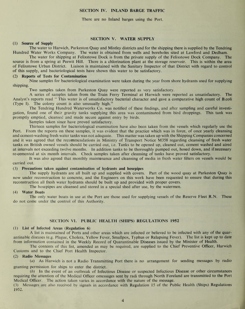 There are no Inland barges using the Port. SECTION V. WATER SUPPLY (1) Source of Supply The water to Harwich, Parkeston Quay and Mistley districts and for the shipping there is supplied by the Tendring Hundred Water Works Company. The water is obtained from wells and boreholes sited at Lawford and Dedham. The water for shipping at Felixstowe Dock is from the private supply of the Felixstowe Dock Company. The source is from a spring at Peewit Hill. There is a chlorination plant at the storage reservoir. This is within the area of Felixstowe Urban District. Liaison is maintained with the Sanitary Inspector of that District with regard to control of this supply, and bacteriological tests have shown this water to be satisfactory. (2) Reports of Tests for Contamination Nine samples for bacteriological examination were taken during the year from shore hydrants used for supplying shipping. Two samples taken from Parkeston Quay were reported as very satisfactory. A series of samples taken from the Train Ferry Terminal at Harwich were reported as unsatisfactory. The Analyst's reports read “ This water is of unsatisfactory bacterial character and gave a comparative high count of B.coli (Type I). The colony count is also unusually high.” The Tendring Hundred Waterworks Co. was notified of these findings, and after sampling and careful investi- gation, found one of their gravity tanks supplying this area was contaminated from bird droppings. This tank was promptly emptied, cleansed and made secure against entry by birds. Samples taken since have proved satisfactory. Thirteen samples for bacteriological examination have also been taken from the vessels which regularly use the Port. From the reports on these samples, it was evident that the practice which was in force, of once yearly cleansing and cement-washing fresh water tanks was not adequate. This matter was taken up with the Shipping Companies concerned and it was agreed that the recommendations in Ministry of Transport Notice M358 regarding cleansing of fresh water tanks on British owned vessels should be carried out, i.e. Tanks to be opened up, cleaned out, cement washed and aired at intervals not exceeding twelve months. In addition tanks to be thoroughly pumped out, hosed down, and if necessary re-cemented at six month intervals. Check samples taken after cleansing of tanks have proved satisfactory. It was also agreed that monthly maintenance and cleansing of media in fresh water filters on vessels would be carried out. (3) Precautions taken against contamination of hydrants and hosepipes The supply hydrants are all built up and supplied with covers. Part of the wood quay at Parkeston Quay is now under reconstruction to concrete, and the Engineers on this work have been requested to ensure that during this reconstruction all fresh water hydrants should be built up and provided with proper covers. The hosepipes are cleansed and stored in a special shed after use, by the watermen. (4) Water Boats The only water boats in use at the Port are those used for supplying vessels of the Reserve Fleet R.N. These do not come under the control of this Authority. SECTION VI. PUBLIC HEALTH (SHIPS) REGULATIONS 1952 (1) List of Infected Areas (Regulation 6) A list is maintained of Ports and other areas which are infected or believed to be infected with any of the quar- antinable diseases (e.g. Plague, Cholera, Yellow Fever, Smallpox, Typhus or Relapsing Fever). The list is kept up to date from information contained in the Weekly Record of Quarantinable Diseases issued by the Minister of Health. The contents of this list, amended as may be required, are supplied to the Chief Preventive Officer, Harwich Customs and to the Chief Port Health Inspector. (2) Radio Messages (o) As Harwich is not a Radio Transmitting Port there is no arrangement for sending messages by radio granting permission for ships to enter the district. (b) In the event of an outbreak of Infectious Disease or suspected Infectious Disease or other circumstances requiring the attention of the Medical Officer omessages sent by radi through North Foreland are transmitted to the Port Medical Officer. The action taken varies in accordance with the nature of the message. (3) Messages are also received by signals in accordance with Regulation 15 of the Public Health (Ships) Regulations 1952. 4