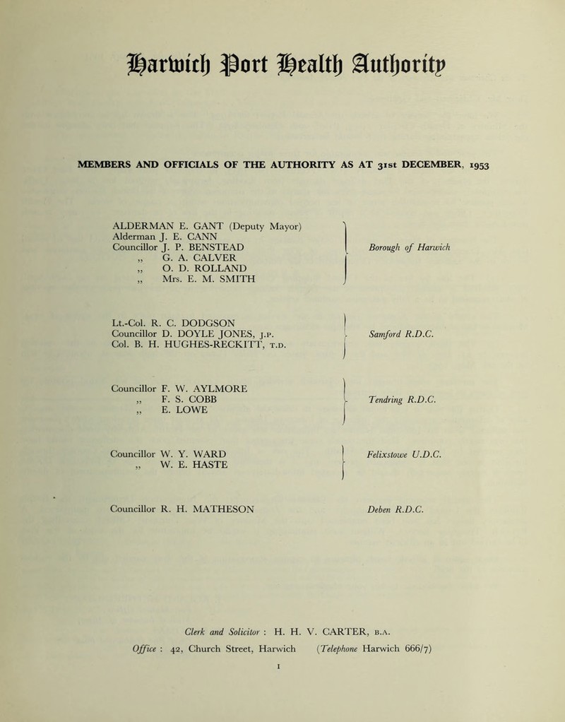 2iartot:f) ftort Healtl) &utf)oritp MEMBERS AND OFFICIALS OF THE AUTHORITY AS AT 31st DECEMBER, 1953 ALDERMAN E. GANT (Deputy Mayor) Alderman J. E. CANN Councillor J. P. BENSTEAD „ G. A. CALVER „ O. D. ROLLAND „ Mrs. E. M. SMITH Borough of Harwich Lt.-Col. R. C. DODGSON I Councillor D. DOYLE JONES, j.p. v Samford R.D.C. Col. B. H. HUGHES-RECKITT, t.d. Councillor F. W. AYLMORE „ F. S. COBB „ E. LOWE Tendring R.D.C. Councillor W. Y. WARD „ W. E. HASTE Felixstowe U.D.C. Councillor R. H. MATHESON Deben R.D.C. Clerk and Solicitor : H. H. V. CARTER, b.a. Office : 42, Church Street, Harwich (Telephone Harwich 666/7)