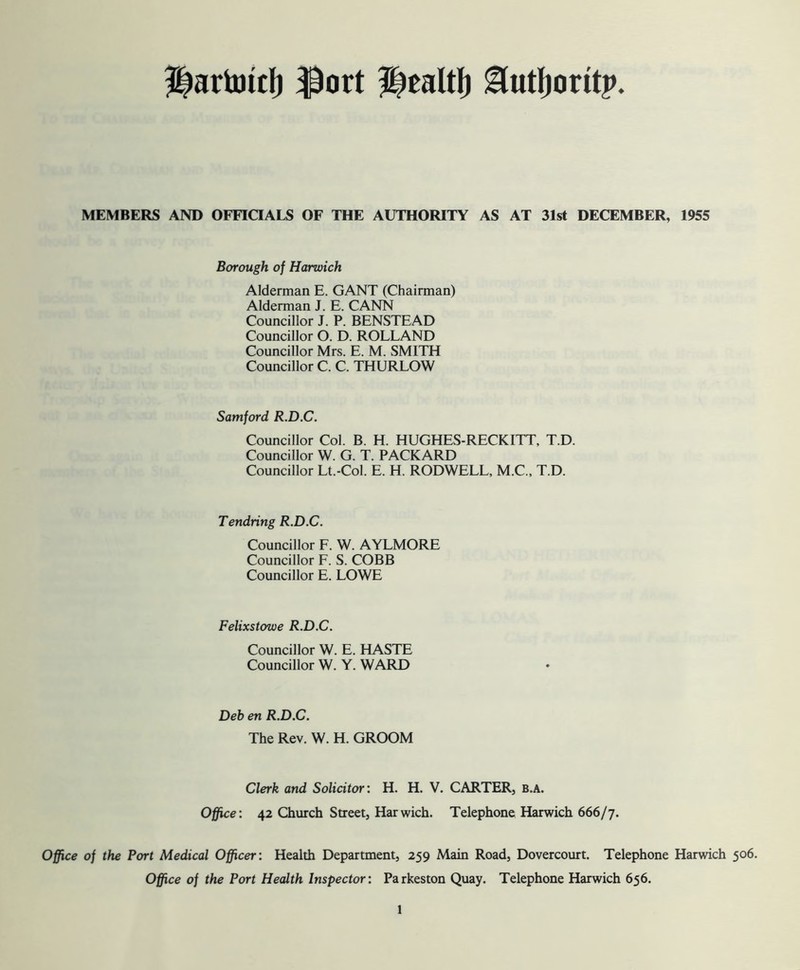 ?|artottf) f)ort Healtf) Hutfjoritp. MEMBERS AND OFFICIALS OF THE AUTHORITY AS AT 31st DECEMBER, 1955 Borough of Harwich Alderman E. GANT (Chairman) Alderman J. E. CANN Councillor J. P. BENSTEAD Councillor O. D. ROLLAND Councillor Mrs. E. M. SMITH Councillor C. C. THURLOW Samford R.D.C. Councillor Col. B. H. HUGHES-RECKITT, T.D. Councillor W. G. T. PACKARD Councillor Lt.-Col. E. H. RODWELL, M.C., T.D. Tendring R.D.C. Councillor F. W. AYLMORE Councillor F. S. COBB Councillor E. LOWE Felixstowe R.D.C. Councillor W. E. HASTE Councillor W. Y. WARD Deb en R.D.C. The Rev. W. H. GROOM Clerk and Solicitor: H. H. V. CARTER, b.a. Office: 42 Church Street, Har wich. Telephone Harwich 666/7. Office of the Port Medical Officer: Health Department, 259 Main Road, Dovercourt. Telephone Harwich 506. Office of the Port Health Inspector: Parkeston Quay. Telephone Harwich 656.