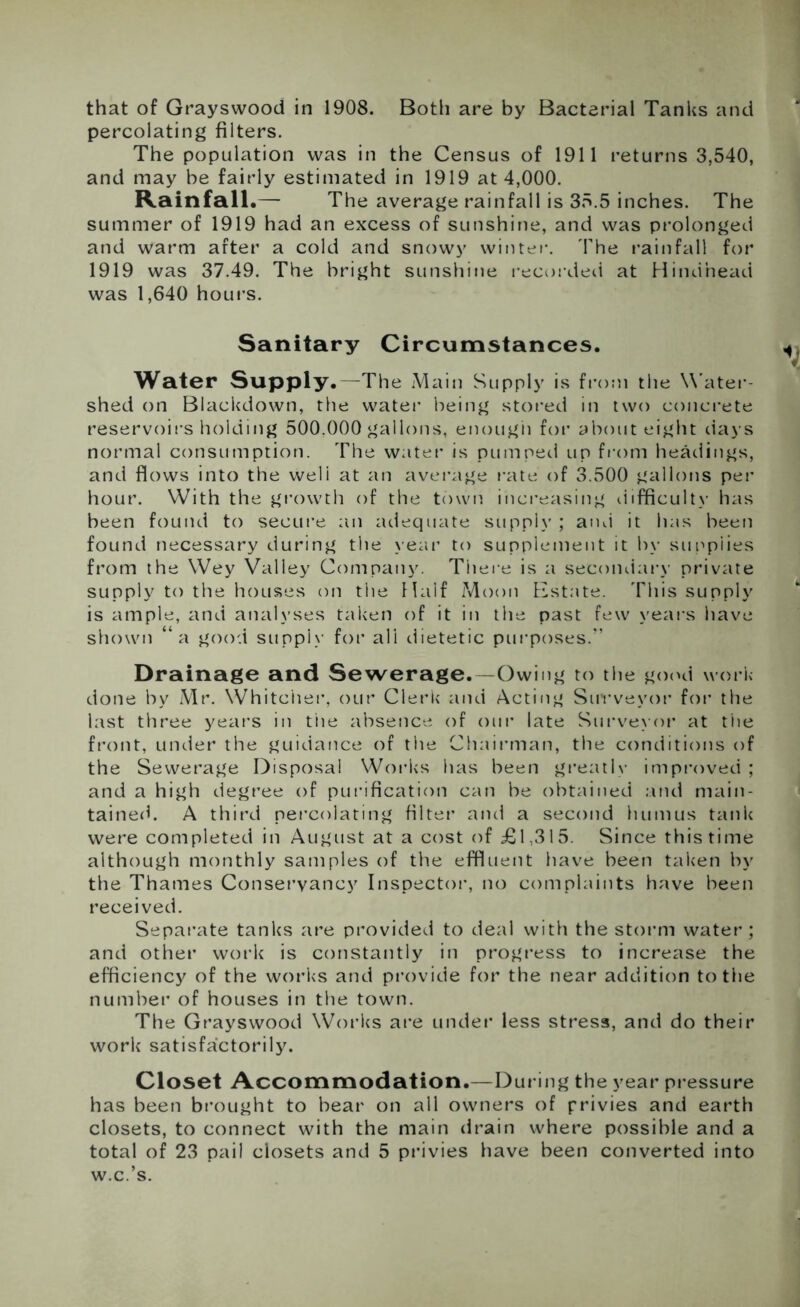 that of Grayswood in 1908. Both are by Bacterial Tanks and percolating filters. The population was in the Census of 1911 returns 3,540, and may he fairly estimated in 1919 at 4,000. Rainfall.—- The average rainfall is 35.5 inches. The summer of 1919 had an excess of sunshine, and was prolonged and warm after a cold and snowy winter. The rainfall for 1919 was 37.49. The bright sunshine recorded at Hind’nead was 1,640 hours. Sanitary Circumstances. Water Supply.—The Main Supply is from the Water- shed on Blackdown, the water being stored in two concrete reservoirs holding 500.000 gallons, enough for about eight days normal consumption. The water is pumped up from headings, and flows into the weli at an average rate of 3.500 gallons per hour. With the growth of the town increasing difficult)' has been found to secure an adequate supply ; and it has been found necessary during the year to supplement it by supplies from the Wey Valley Company. There is a secondary private supply to the houses on the Half Moon Estate. This supply is ample, and analyses taken of it in the past few years have shown “a good suppiv for ali dietetic purposes/’ Drainage and Sewerage.—Owing to the good work- done by Mr. Whitciier, our Clerk and Acting Surveyor for the last three years in the absence of our late Surveyor at the front, under the guidance of the Chairman, the conditions of the Sewerage Disposal Works lias been greatly improved ; and a high degree of purification can be obtained and main- tained. A third percolating filter and a second humus tank were completed in August at a cost of £1,315. Since this time although monthly samples of the effluent have been taken by the Thames Conservancy Inspector, no complaints have been received. Separate tanks are provided to deal with the storm water; and other work is constantly in progress to increase the efficiency of the works and provide for the near addition to the number of houses in the town. The Grayswood Works are under less stress, and do their work satisfactorily. Closet Accommodation.—During the year pressure has been brought to bear on all owners of privies and earth closets, to connect with the main drain where possible and a total of 23 pail closets and 5 privies have been converted into w.c.’s.