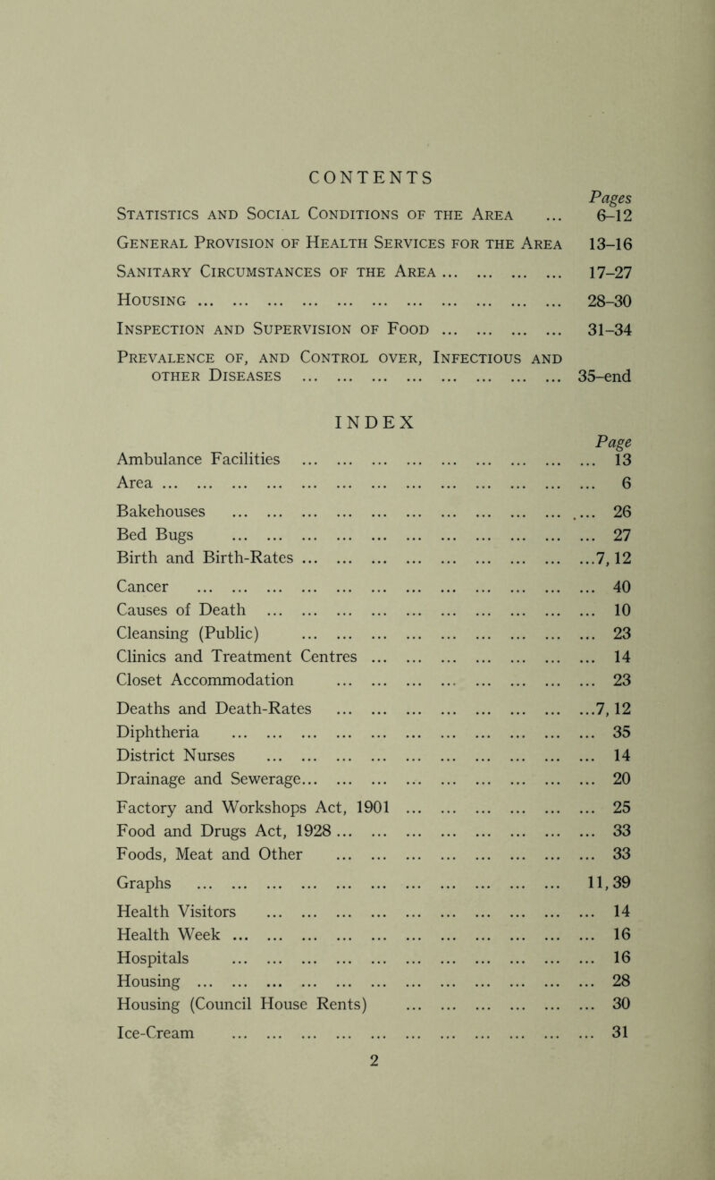 CONTENTS Pages Statistics and Social Conditions of the Area ... 6-12 General Provision of Health Services for the Area 13-16 Sanitary Circumstances of the Area 17-27 Housing 28-30 Inspection and Supervision of Food 31-34 Prevalence of, and Control over, Infectious and other Diseases 35-end INDEX Page Ambulance Facilities 13 Area 6 Bakehouses 26 Bed Bugs 27 Birth and Birth-Rates .7,12 Cancer 40 Causes of Death 10 Cleansing (Public) 23 Clinics and Treatment Centres 14 Closet Accommodation 23 Deaths and Death-Rates 7,12 Diphtheria 35 District Nurses 14 Drainage and Sewerage 20 Factory and Workshops Act, 1901 25 Food and Drugs Act, 1928 33 Foods, Meat and Other 33 Graphs 11,39 Health Visitors 14 Health Week 16 Hospitals 16 Housing 28 Housing (Council House Rents) 30 Ice-Cream 31