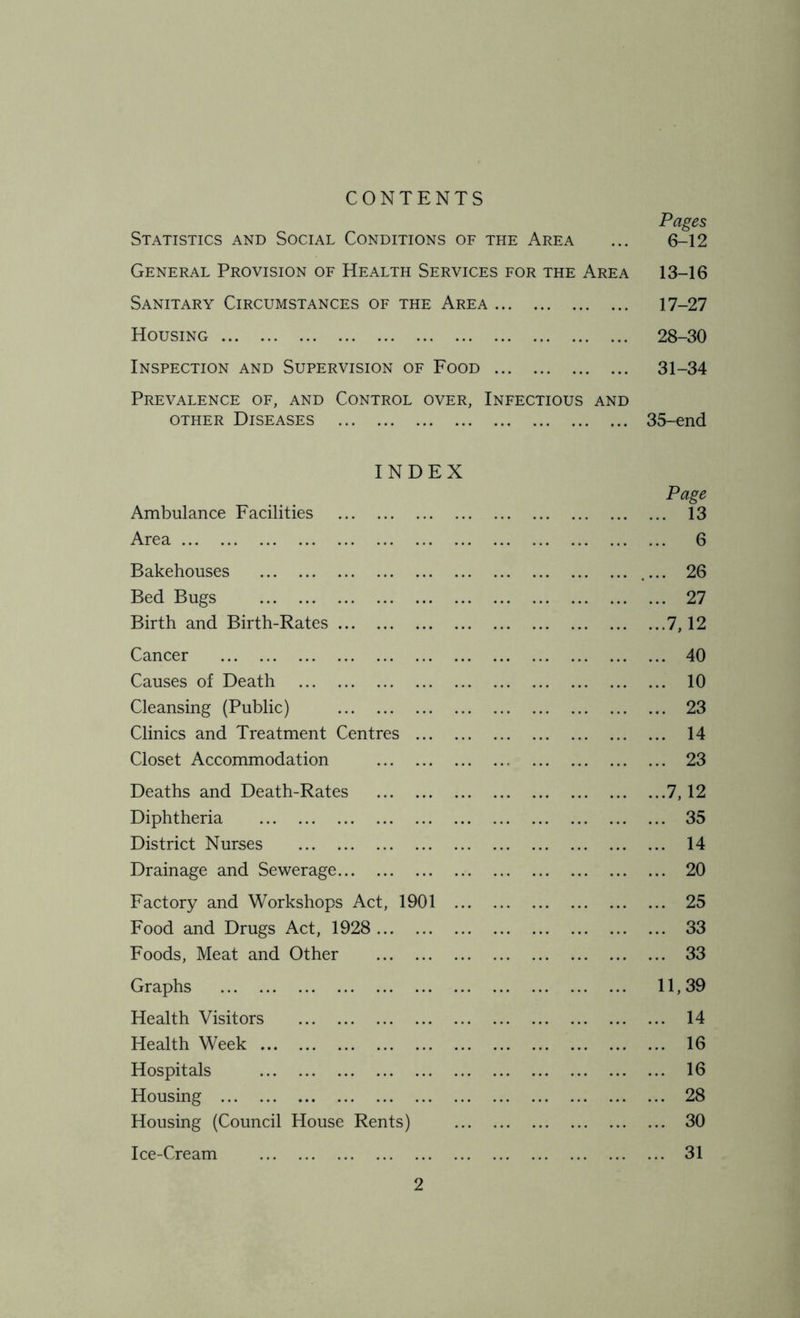 CONTENTS Pages Statistics and Social Conditions of the Area ... 6-12 General Provision of Health Services for the Area 13-16 Sanitary Circumstances of the Area 17-27 Housing 28-30 Inspection and Supervision of Food 31-34 Prevalence of, and Control over, Infectious and other Diseases 35-end INDEX Page Ambulance Facilities 13 Area 6 Bakehouses 26 Bed Bugs 27 Birth and Birth-Rates .7,12 Cancer 40 Causes of Death 10 Cleansing (Public) 23 Clinics and Treatment Centres 14 Closet Accommodation 23 Deaths and Death-Rates 7,12 Diphtheria 35 District Nurses 14 Drainage and Sewerage 20 Factory and Workshops Act, 1901 25 Food and Drugs Act, 1928 33 Foods, Meat and Other 33 Graphs 11,39 Health Visitors 14 Health Week 16 Hospitals 16 Housing 28 Housing (Council House Rents) 30 Ice-Cream 31