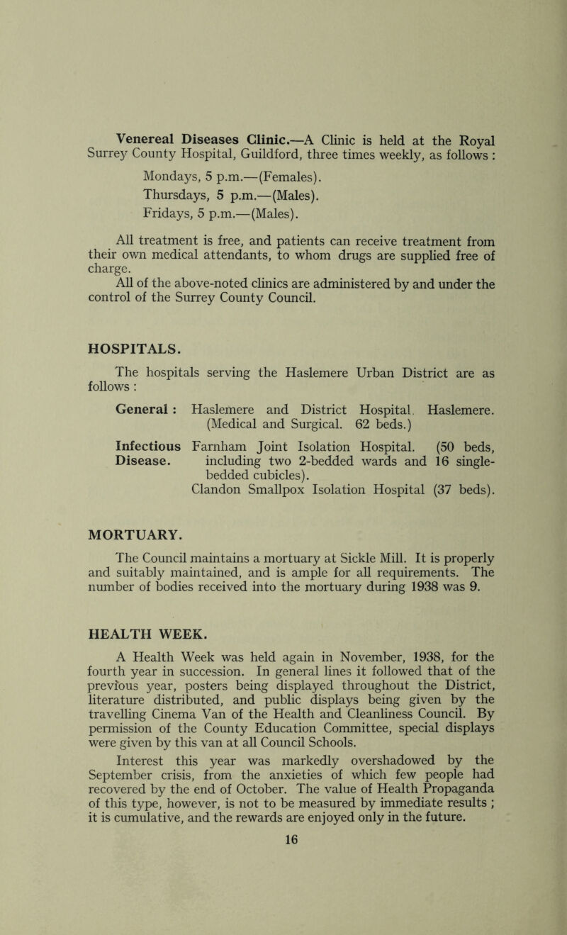 Venereal Diseases Clinic.—A Clinic is held at the Royal Surrey County Hospital, Guildford, three times weekly, as follows : Mondays, 5 p.m.—(Females). Thursdays, 5 p.m.—(Males). Fridays, 5 p.m.—(Males). All treatment is free, and patients can receive treatment from their own medical attendants, to whom drugs are supplied free of charge. All of the above-noted clinics are administered by and under the control of the Surrey County Council. HOSPITALS. The hospitals serving the Haslemere Urban District are as follows : General : Haslemere and District Hospital, Haslemere. (Medical and Surgical. 62 beds.) Infectious Farnham Joint Isolation Hospital. (50 beds, Disease. including two 2-bedded wards and 16 single- bedded cubicles). Clandon Smallpox Isolation Hospital (37 beds). MORTUARY. The Council maintains a mortuary at Sickle Mill. It is properly and suitably maintained, and is ample for all requirements. The number of bodies received into the mortuary during 1938 was 9. HEALTH WEEK. A Health Week was held again in November, 1938, for the fourth year in succession. In general lines it followed that of the previous year, posters being displayed throughout the District, literature distributed, and public displays being given by the travelling Cinema Van of the Health and Cleanliness Council. By permission of the County Education Committee, special displays were given by this van at all Council Schools. Interest this year was markedly overshadowed by the September crisis, from the anxieties of which few people had recovered by the end of October. The value of Health Propaganda of this type, however, is not to be measured by immediate results ; it is cumulative, and the rewards are enjoyed only in the future.