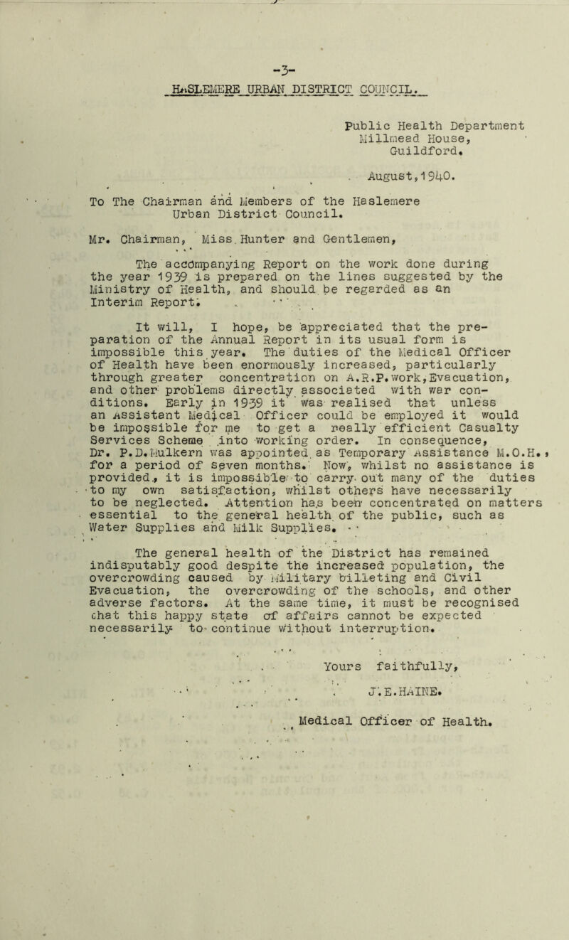 -3- HASLEMERE URBAN DISTRICT COUNCIL.^. public Health Department Milimead House, Guildford. August,1940. To The Chairman and Members of the Haslemere Urban District Council. Mr. Chairman, Miss.Hunter and Gentlemen, The accompanying Report on the work done during the year 1939 is prepared on the lines suggested by the Ministry of Health, and should.be regarded as an Interim Report; .. It will, I hope, be appreciated that the pre- paration of the Annual Report in its usual form is impossible this year. The duties of the Medical Officer of Health haye been enormously increased, particularly through greater concentration on A.R.P.work,Evacuation, and other problems directly associated with war con- ditions. Early in 1939 it' was realised that unless an Assistant Medical Officer could be employed it would be impossible for me to get a really efficient Casualty Services Scheme into -working order. In consequence. Dr. P.D.Mulkern v/as appointed, as Temporary Assistance M.O.H* for a period of seven months.' Now, whilst no assistance is provided., it is impossible to carry, out many of the duties •to my own satisfaction, whilst others have necessarily to be neglected. Attention ha.s been- concentrated on matters essential to the. general health, of the public, such as Water Supplies and Milk Supplies. The general health of the Dis-trict has remained indisputably good despite the increased population, the overcrowding caused by Military billeting and Civil Evacuation, the overcrowding of the schools, and other adverse factors. At the same time, it must be recognised chat this happy state erf affairs cannot be expected necessarily to* continue without interruption. Yours faithfully, 1 J•E•HAINE. » t Medical Officer of Health,