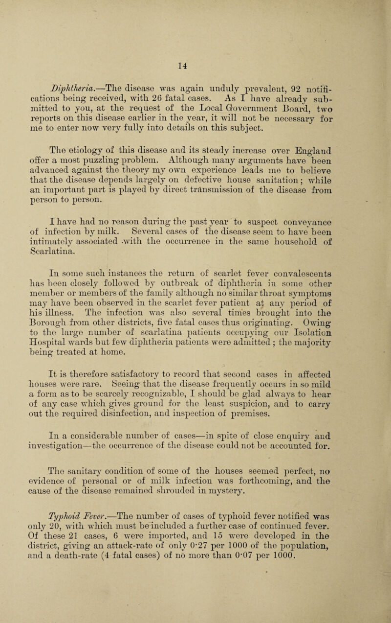 Diphtheria.—The disease was again unduly prevalent, 92 notifi¬ cations being received, with 26 fatal cases. As I have already sub¬ mitted to you, at the request of the Local Government Board, two reports on this disease earlier in the year, it will not be necessary for me to enter now very fully into details on this subject. The etiology of this disease and its steady increase over England offer a most puzzling problem. Although many arguments have been advanced against the theory my own experience leads me to believe that the disease depends largely on defective house sanitation; while an important part is played by direct transmission of the disease from person to person. I have had no reason during the past year to suspect conveyance of infection by milk. Several cases of the disease seem to have been intimately associated -with the occurrence in the same household of Scarlatina. In some such instances the return of scarlet fever convalescents has been closely followed by outbreak of diphtheria in some other member or members of the family although no similar throat symptoms may have been observed in the scarlet fever patient at any period of his illness. The infection was also several times brought into the Borough from other districts, five fatal cases thus originating. Owing to the large number of scarlatina patients occupying our Isolation Hospital wards but few diphtheria patients were admitted ; the majority being treated at home. It is therefore satisfactory to record that second cases in affected houses were rare. Seeing that the disease frequently occurs in so mild a form as to be scarcely recognizable, I should be glad always to hear of any case which gives ground for the least suspicion, and to carry out the required disinfection, and inspection of iwemises. In a considerable number of cases—in spite of close enquiry and investigation—the occurrence of the disease could not be accounted for. The sanitary condition of some of the houses seemed perfect, no evidence of personal or of milk infection was forthcoming, and the cause of the disease remained shrouded in mystery. Typhoid Fever.—The number of cases of typhoid fever notified was only 20, with which must be included a further case of continued fever. Of these 21 cases, 6 were imported, and 15 were developed in the district, giving an attack-rate of only 0-27 per 1000 of the population, and a death-rate (4 fatal cases) of no more than O'07 per 1000.
