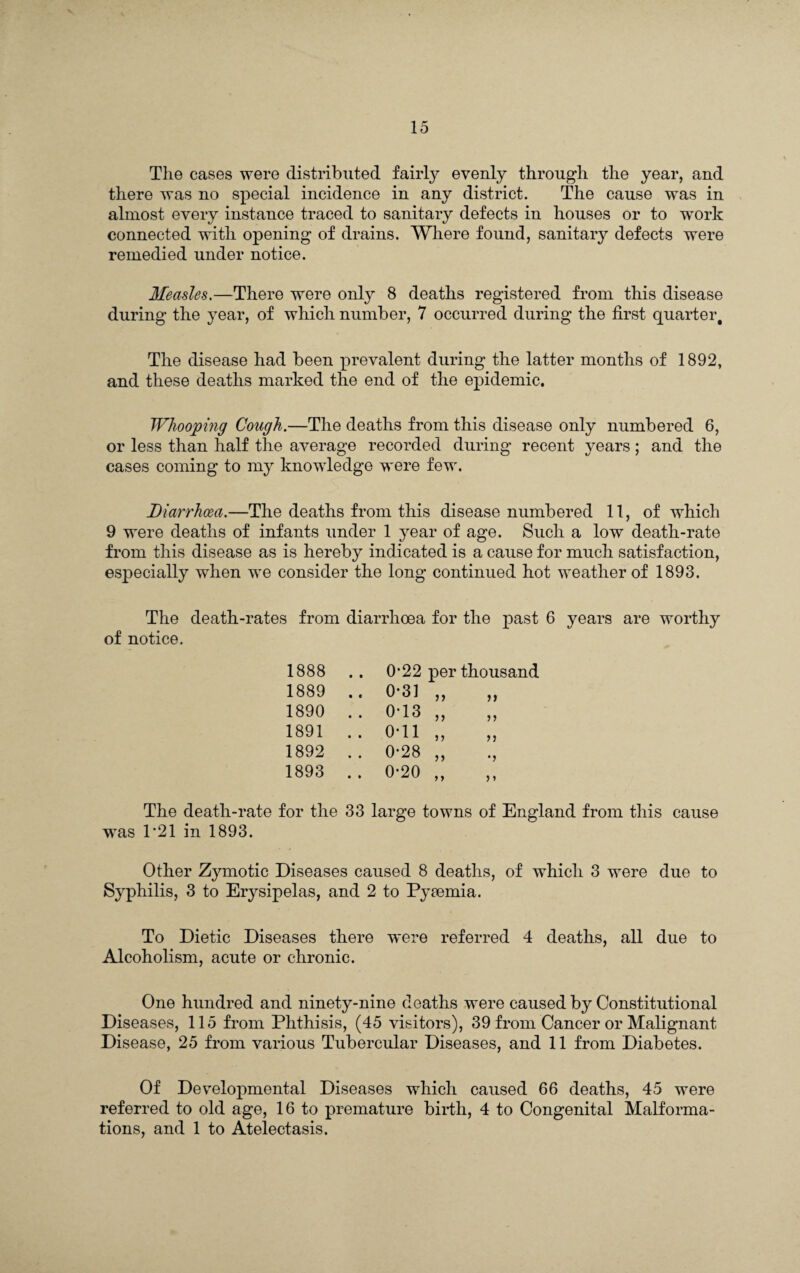 The cases were distributed fairly evenly through the year, and there was no special incidence in any district. The cause was in almost every instance traced to sanitary defects in houses or to work connected with opening of drains. Where found, sanitary defects were remedied under notice. Measles.—There were only 8 deaths registered from this disease during the year, of which number, 7 occurred during the first quarter. The disease had been prevalent during the latter months of 1892, and these deaths marked the end of the epidemic. Whooping Cough.—The deaths from this disease only numbered 6, or less than half the average recorded during recent years; and the cases coming to my knowledge were few. Diarrhoea.—The deaths from this disease numbered 11, of which 9 were deaths of infants under 1 year of age. Such a low death-rate from this disease as is hereby indicated is a cause for much satisfaction, especially when we consider the long continued hot weather of 1893. The death-rates from diarrhoea for the past 6 years are worthy of notice. 1888 .. 0-22 per thousand 1889 .. 0-31 „ 1) 1890 .. 0-13 „ 1891 .. 0-11 „ n 1892 .. 0-28 „ •j 1893 .. 0*20 „ The death-rate for the 33 large towns of England from this cause was T21 in 1893. Other Zymotic Diseases caused 8 deaths, of which 3 were due to Syphilis, 3 to Erysipelas, and 2 to Pyrnmia. To Dietic Diseases there were referred 4 deaths, all due to Alcoholism, acute or chronic. One hundred and ninety-nine deaths were caused by Constitutional Diseases, 115 from Phthisis, (45 visitors), 39 from Cancer or Malignant Disease, 25 from various Tubercular Diseases, and 11 from Diabetes. Of Developmental Diseases which caused 66 deaths, 45 were referred to old age, 16 to premature birth, 4 to Congenital Malforma¬ tions, and 1 to Atelectasis.