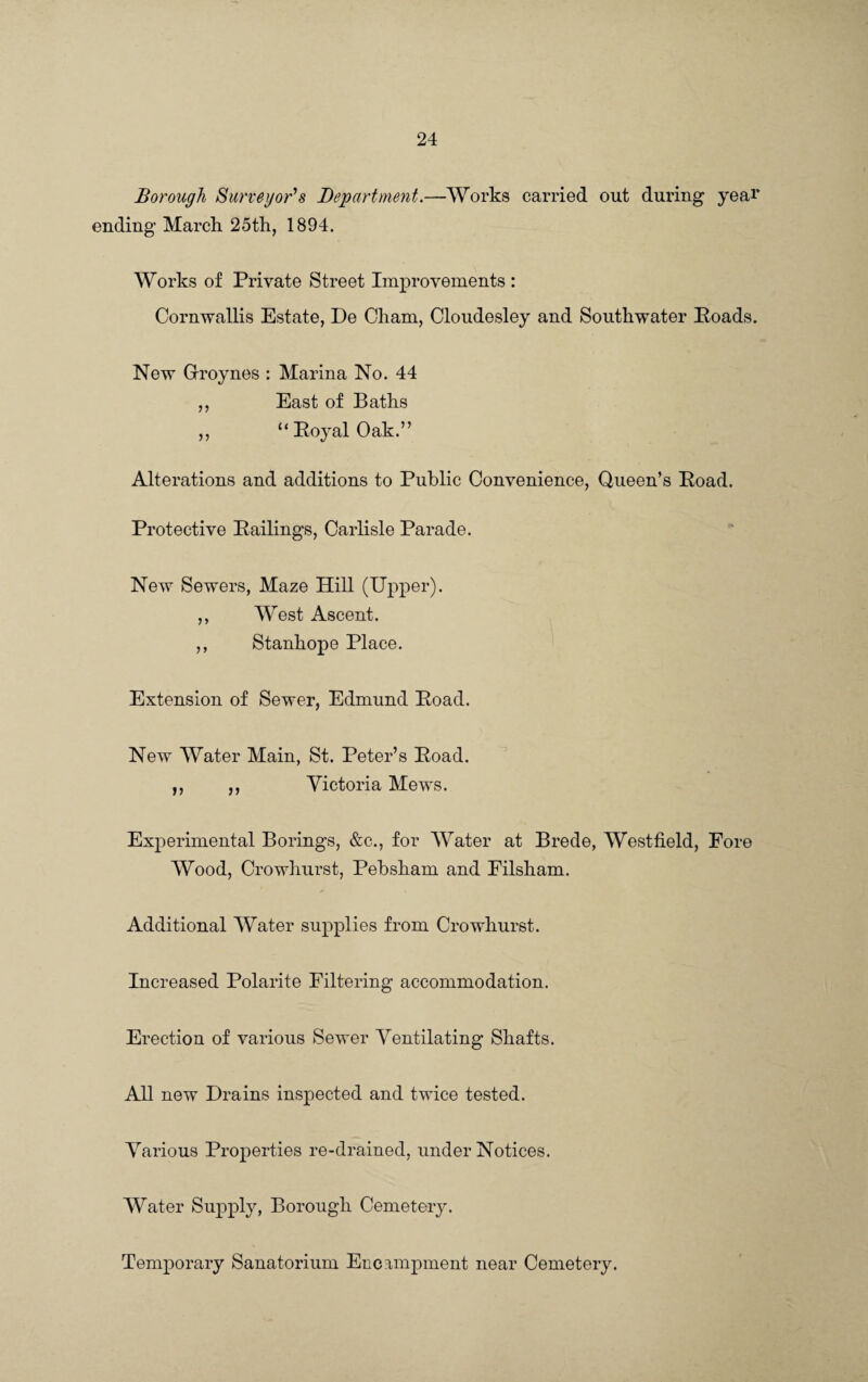 Borough Surveyor's Department.—Works carried out during year ending March 25th, 1894. Works of Private Street Improvements : Cornwallis Estate, De Cham, Cloudesley and Southwater Hoads. New Groynes : Marina No. 44 ,, East of Baths ,, “Royal Oak.” Alterations and additions to Public Convenience, Queen’s Road. Protective Railings, Carlisle Parade. New Sewers, Maze Hill (Upper). ,, West Ascent. ,, Stanhope Place. Extension of Sewer, Edmund Road. New Water Main, St. Peter’s Road. ,, ,, Victoria Mews. Experimental Borings, &c., for Water at Brede, Westfield, Fore Wood, Crowhurst, Pebsham and Filsham. Additional Water supplies from Crowhurst. Increased Polarite Filtering accommodation. Erection of various Sewer Ventilating Shafts. All new Drains inspected and twice tested. Various Properties re-drained, under Notices. Water Supply, Borough Cemetery. Temporary Sanatorium Encampment near Cemetery.