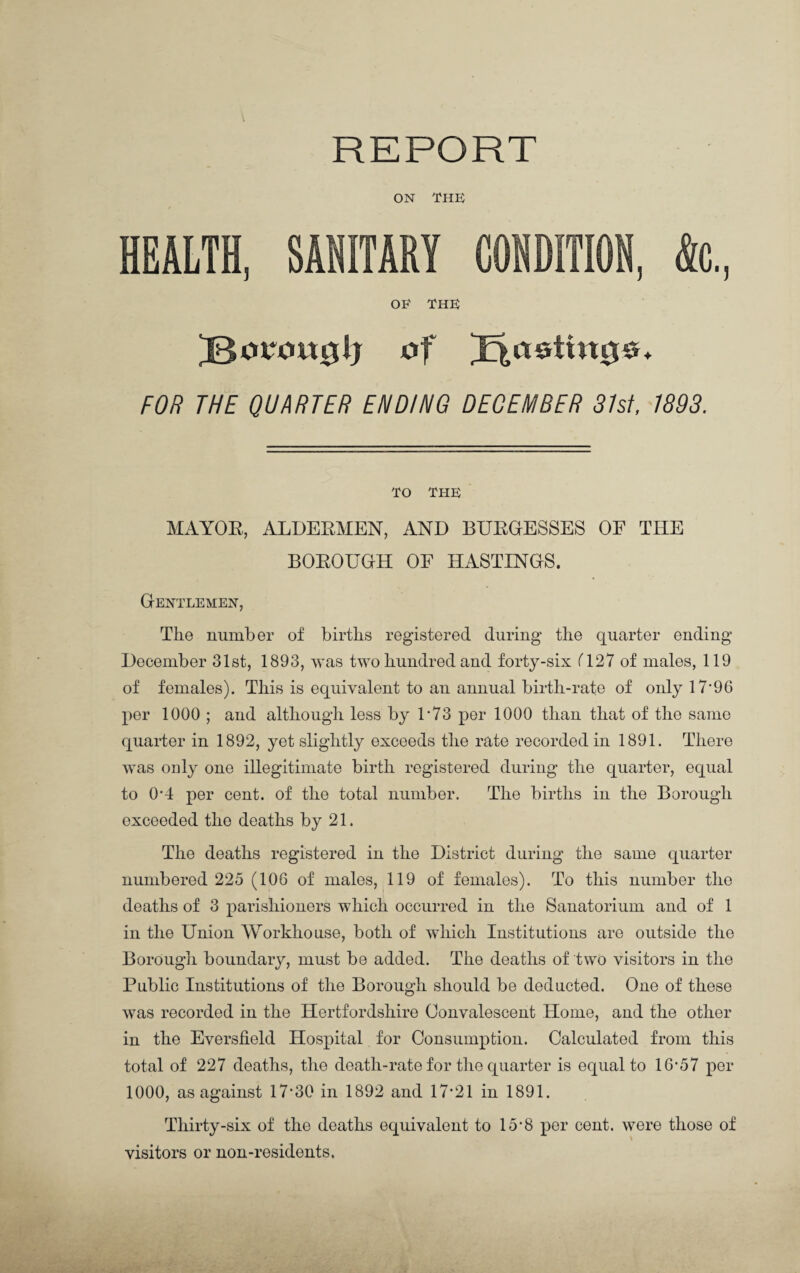 REPORT ON THE HEALTH, SANITARY CONDITION, <k, OF THE of pasting®. FOR THE QUARTER ENDING DECEMBER 31st, 1893. TO THE MAYOR, ALDERMEN, AND BURGESSES OF THE BOROUGH OF HASTINGS. Gentlemen, The number of births registered during the quarter ending December 31st, 1893, was two hundred and forty-six (127 of males, 119 of females). This is equivalent to an annual birth-rate of only 17*96 per 1000 ; and although less by T73 per 1000 than that of the same quarter in 1892, yet slightly exceeds the rate recorded in 1891. There was only one illegitimate birth registered during the quarter, equal to 0*4 per cent, of the total number. The births in the Borough exceeded the deaths by 21. The deaths registered in the District during the same quarter numbered 225 (106 of males, 119 of females). To this number the deaths of 3 parishioners which occurred in the Sanatorium and of 1 in the Union Workhouse, both of which Institutions are outside the Borough boundary, must be added. The deaths of two visitors in the Public Institutions of the Borough should be deducted. One of these was recorded in the Hertfordshire Convalescent Home, and the other in the Eversfield Hospital for Consumption. Calculated from this total of 227 deaths, the death-rate for the quarter is equal to 16*57 per 1000, as against 17*30 in 1892 and 17*21 in 1891. Thirty-six of the deaths equivalent to 15*8 per cent, were those of visitors or non-residents.