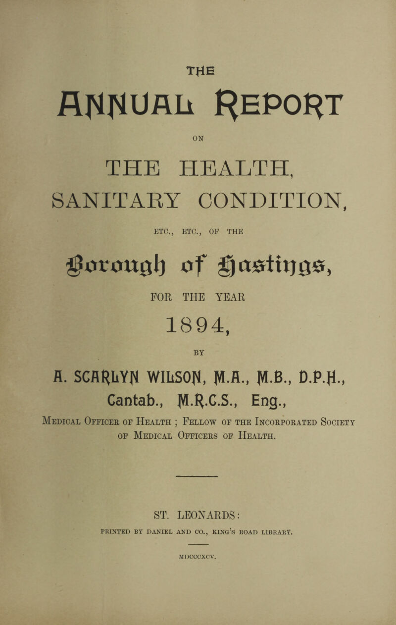 THE fllMflimii F^epoht ON THE HEALTH, SANITARY CONDITION, ETC., ETC., OF THE gorottgl) of FOR THE YEAR 1894, BY R. SCflRLYN WILSON, W fC M-B., D.P.JL, Cantab., JVLty.C.S., Eng., Medical Officer of Health ; Fellow of the Incorporated Society of Medical Officers of Health. ST. LEONARDS: PRINTED BY DANIEL AND CO., KING’S ROAD LIBRARY. MDCCCXCV.