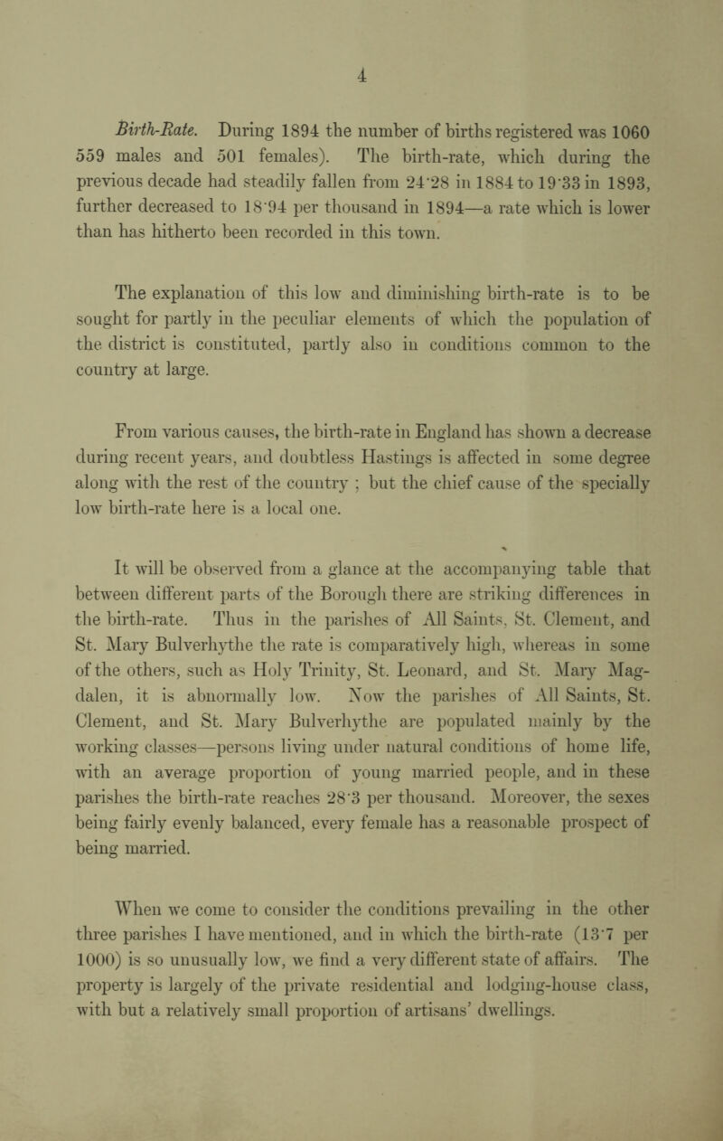 Birth-Rate. During 1894 the number of births registered was 1060 559 males and 501 females). The birth-rate, which during the previous decade had steadily fallen from 24’28 in 1884 to 19'33 in 1893, further decreased to 18 94 per thousand in 1894—a rate which is lower than has hitherto been recorded in this town. The explanation of this low and diminishing birth-rate is to be sought for partly in the peculiar elements of which the population of the district is constituted, partly also in conditions common to the country at large. From various causes, the birth-rate in England has shown a decrease during recent years, and doubtless Hastings is affected in some degree along with the rest of the country ; but the chief cause of the specially low birth-rate here is a local one. It will be observed from a glance at the accompanying table that between different parts of the Borough there are striking differences in the birth-rate. Thus in the parishes of All Saints, St. Clement, and St. Mary Bulverhythe the rate is comparatively high, whereas in some of the others, such as Holy Trinity, St. Leonard, and St. Mary Mag¬ dalen, it is abnormally low. Now the parishes of All Saints, St. Clement, and St. Mary Bulverhythe are populated mainly by the working classes—persons living under natural conditions of home life, with an average proportion of young married people, and in these parishes the birth-rate reaches 28'3 per thousand. Moreover, the sexes being fairly evenly balanced, every female has a reasonable prospect of being married. When we come to consider the conditions prevailing in the other three parishes I have mentioned, and in which the birth-rate (137 per 1000) is so unusually low, we find a very different state of affairs. The property is largely of the private residential and lodging-house class, with but a relatively small proportion of artisans’ dwellings.