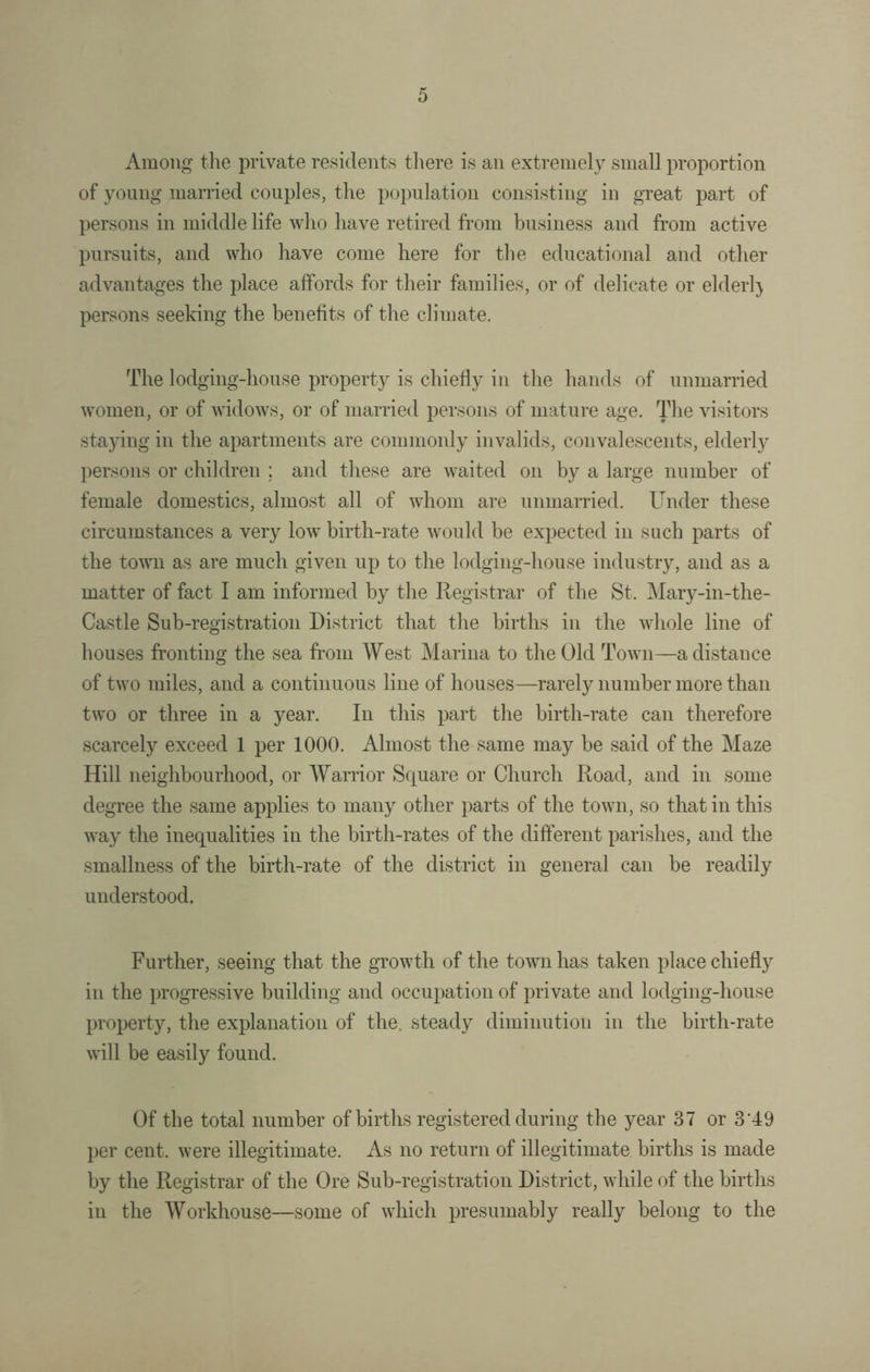 Among the private residents there is an extremely small proportion of young married couples, the population consisting in great part of persons in middle life who have retired from business and from active pursuits, and who have come here for the educational and other advantages the place affords for their families, or of delicate or elderl) persons seeking the benefits of the climate. The lodging-house property is chiefly in the hands of unmarried women, or of widows, or of married persons of mature age. The visitors staying in the apartments are commonly invalids, convalescents, elderly persons or children ; and these are waited on by a large number of female domestics, almost all of whom are unmarried. Under these circumstances a very low birth-rate would be expected in such parts of the town as are much given up to the lodging-house industry, and as a matter of fact I am informed by the Registrar of the St. Mary-in-the- Castle Sub-registration District that the births in the whole line of houses fronting the sea from West Marina to the Old Town—a distance of two miles, and a continuous line of houses—rarely number more than two or three in a year. In this part the birth-rate can therefore scarcely exceed 1 per 1000. Almost the same may be said of the Maze Hill neighbourhood, or Warrior Square or Church Road, and in some degree the same applies to many other parts of the town, so that in this way the inequalities in the birth-rates of the different parishes, and the smallness of the birth-rate of the district in general can be readily understood. Further, seeing that the growth of the town has taken place chiefly in the progressive building and occupation of private and lodging-house property, the explanation of the. steady diminution in the birth-rate will be easily found. Of the total number of births registered during the year 37 or 3'49 per cent, were illegitimate. As no return of illegitimate births is made by the Registrar of the Ore Sub-registration District, while of the births in the Workhouse—some of which presumably really belong to the