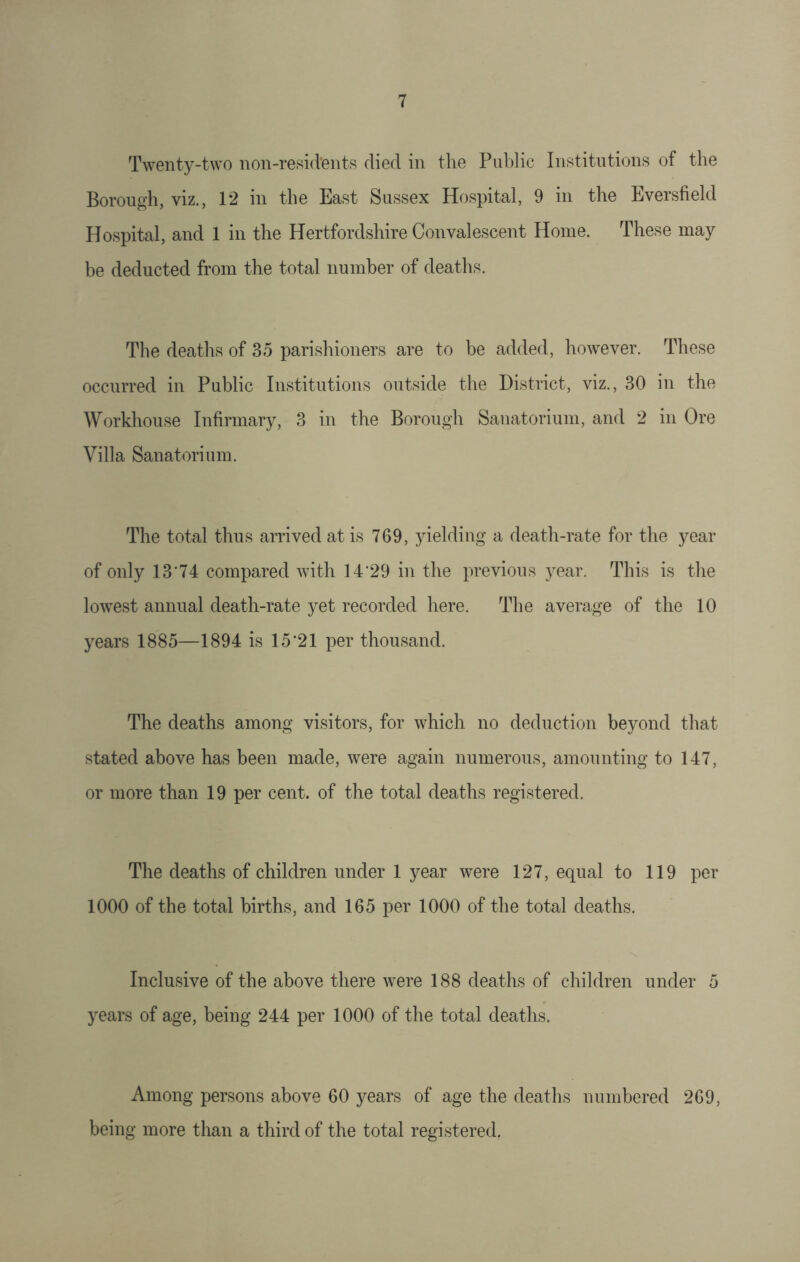 Twenty-two non-resid'ents died in the Public Institutions of the Borough, viz., 12 in the East Sussex Hospital, 9 in the Eversfield Hospital, and 1 in the Hertfordshire Convalescent Home. These may be deducted from the total number of deaths. The deaths of 35 parishioners are to be added, however. These occurred in Public Institutions outside the District, viz., 30 in the Workhouse Infirmary, 3 in the Borough Sanatorium, and 2 in Ore Villa Sanatorium. The total thus arrived at is 769, yielding a death-rate for the year of only 13'74 compared with 14'29 in the previous year. This is the lowest annual death-rate yet recorded here. The average of the 10 years 1885—1894 is 15'21 per thousand. The deaths among visitors, for which no deduction beyond that stated above has been made, were again numerous, amounting to 147, or more than 19 per cent, of the total deaths registered. The deaths of children under 1 year were 127, equal to 119 per 1000 of the total births, and 165 per 1000 of the total deaths. Inclusive of the above there were 188 deaths of children under 5 years of age, being 244 per 1000 of the total deaths. Among persons above 60 years of age the deaths numbered 269, being more than a third of the total registered.