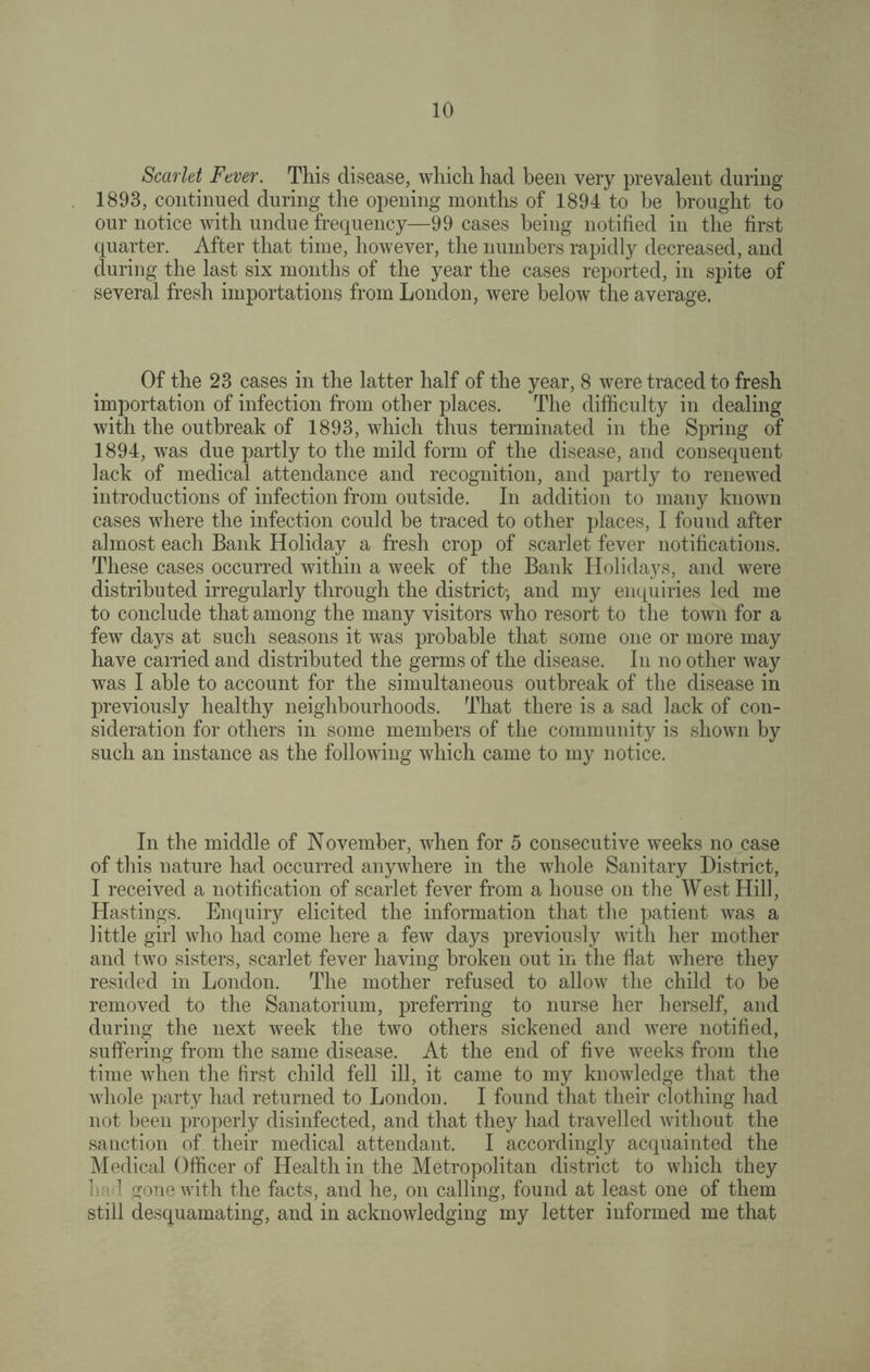 Scarlet Fever. This disease, which had been very prevalent during 1893, continued during the opening months of 1894 to be brought to our notice with undue frequency—99 cases being notified in the first quarter. After that time, however, the numbers rapidly decreased, and during the last six months of the year the cases reported, in spite of several fresh importations from London, were below the average. Of the 23 cases in the latter half of the year, 8 were traced to fresh importation of infection from other places. The difficulty in dealing with the outbreak of 1893, which thus terminated in the Spring of 1894, was due partly to the mild form of the disease, and consequent lack of medical attendance and recognition, and partly to renewed introductions of infection from outside. In addition to many known cases where the infection could be traced to other places, I found after almost each Bank Holiday a fresh crop of scarlet fever notifications. These cases occurred within a week of the Bank Holidays, and were distributed irregularly through the district', and my enquiries led me to conclude that among the many visitors who resort to the town for a few days at such seasons it was probable that some one or more may have carried and distributed the germs of the disease. In no other way was I able to account for the simultaneous outbreak of the disease in previously healthy neighbourhoods. That there is a sad lack of con¬ sideration for others in some members of the community is shown by such an instance as the following which came to my notice. In the middle of November, when for 5 consecutive weeks no case of this nature had occurred anywhere in the whole Sanitary District, I received a notification of scarlet fever from a house on the West Hill, Hastings. Enquiry elicited the information that the patient was a little girl who had come here a few days previously with her mother and two sisters, scarlet fever having broken out in the flat where they resided in London. The mother refused to allow the child to be removed to the Sanatorium, preferring to nurse her herself, and during the next week the two others sickened and were notified, suffering from the same disease. At the end of five weeks from the time when the first child fell ill, it came to my knowledge that the whole party had returned to London. I found that their clothing had not been properly disinfected, and that they had travelled without the sanction of their medical attendant. I accordingly acquainted the Medical Officer of Health in the Metropolitan district to which they had gone with the facts, and he, on calling, found at least one of them still desquamating, and in acknowledging my letter informed me that