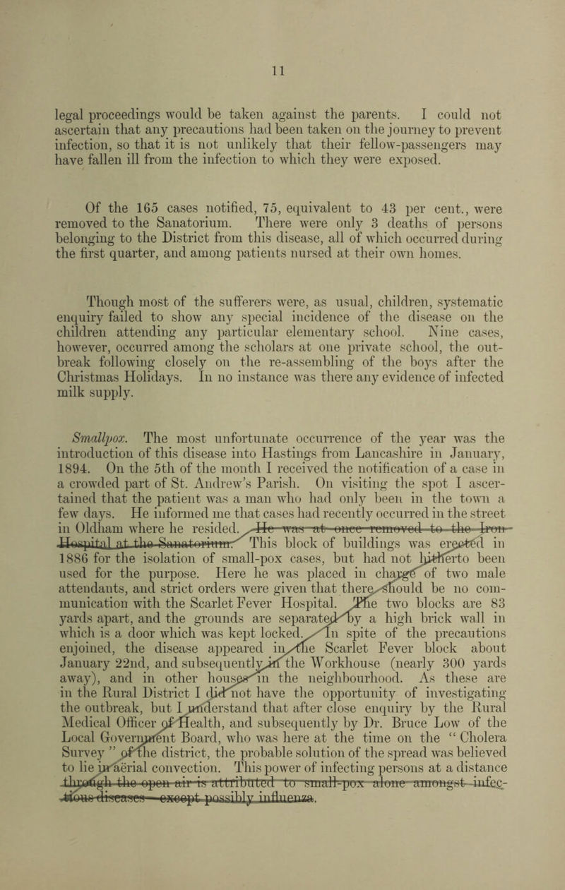 legal proceedings would be taken against the parents. I could not ascertain that any precautions had been taken on the journey to prevent infection, so that it is not unlikely that their fellow-passengers may have fallen ill from the infection to which they were exposed. Of the 165 cases notified, 75, equivalent to 43 per cent., were removed to the Sanatorium. There were only 3 deaths of persons belonging to the District from this disease, all of which occurred during the first quarter, and among patients nursed at their own homes. Though most of the sufferers were, as usual, children, systematic enquiry failed to show any special incidence of the disease on the children attending any particular elementary school. Nine cases, however, occurred among the scholars at one private school, the out¬ break following closely on the re-assembling of the boys after the Christmas Holidays. In no instance was there any evidence of infected milk supply. Smallpox. The most unfortunate occurrence of the year was the introduction of this disease into Hastings from Lancashire in January, 1894. On the 5th of the month I received the notification of a case in a crowded part of St. Andrew’s Parish. On visiting the spot I ascer¬ tained that the patient was a man who had only been in the town a few days. He informed me that cases had recently occurred in the street in Oldham where he resided .^410 was~at once removed to tho Won- H^-phnl nt tho Snnotnrinnr This block of buildings was er£0fc£d in 1886 for the isolation of small-pox cases, but had not hitherto been used for the purpose. Here he was placed in chujge of two male attendants, and strict orders were given that themxmould be no com¬ munication with the Scarlet Fever Hospital. Tme two blocks are 83 yards apart, and the grounds are separatepMoy a high brick wall in which is a door which was kept lockecL/ln spite of the precautions enjoined, the disease appeared in/tne Scarlet Fever block about January 22nd, and subsequentlvjffthe Workhouse (nearly 300 yards away), and in other hous£#'m the neighbourhood. As these are in the Rural District I dicFnot have the opportunity of investigating the outbreak, but Iurfderstand that after close enquiry by the Rural Medical Officer of'Health, and subsequently by Dr. Bruce Low of the Local Govermrffint Board, who was here at the time on the “ Cholera Survey ” oPme district, the probable solution of the spread was believed to lie prherial convection. This power of infecting persons at a distance thijftrfgh thu upon aii i.t ullribn'tud ’to1 small-pox alow amongst -infh£- diseases oho opt. possibly infliieiiza.