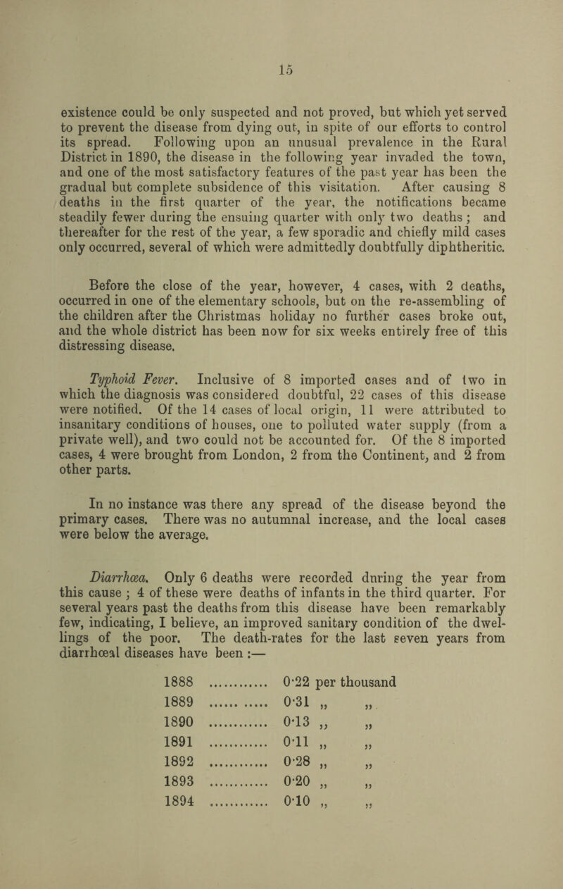 existence could be only suspected and not proved, but which yet served to prevent the disease from dying out, in spite of our efforts to control its spread. Following upon an unusual prevalence in the Rural District in 1890, the disease in the following year invaded the town, and one of the most satisfactory features of the past year has been the gradual but complete subsidence of this visitation. After causing 8 deaths in the first quarter of the year, the notifications became steadily fewer during the ensuing quarter with only two deaths ; and thereafter for the rest of the year, a few sporadic and chiefly mild cases only occurred, several of which were admittedly doubtfully diphtheritic. Before the close of the year, however, 4 cases, with 2 deaths, occurred in one of the elementary schools, but on the re-assembling of the children after the Christmas holiday no further cases broke out, and the whole district has been now for six weeks entirely free of this distressing disease. Typhoid Fever. Inclusive of 8 imported cases and of two in which the diagnosis was considered doubtful, 22 cases of this disease were notified. Of the 14 cases of local origin, 11 were attributed to insanitary conditions of houses, one to polluted water supply (from a private well), and two could not be accounted for. Of the 8 imported cases, 4 were brought from London, 2 from the Continent, and 2 from other parts. In no instance was there any spread of the disease beyond the primary cases. There was no autumnal increase, and the local cases were below the average. Diarrhoea. Only 6 deaths were recorded dnring the year from this cause ; 4 of these were deaths of infants in the third quarter. For several years past the deaths from this disease have been remarkably few, indicating, I believe, an improved sanitary condition of the dwel¬ lings of the poor. The death-rates for the last seven years from diarrhceal diseases have been :— 1888 . 1889 . . 0-31 „ 1890 . 1891 . . 0-11 „ 1892 . . 0-28 „ 1893 . . 0-20 „ 1894 . . 010 „