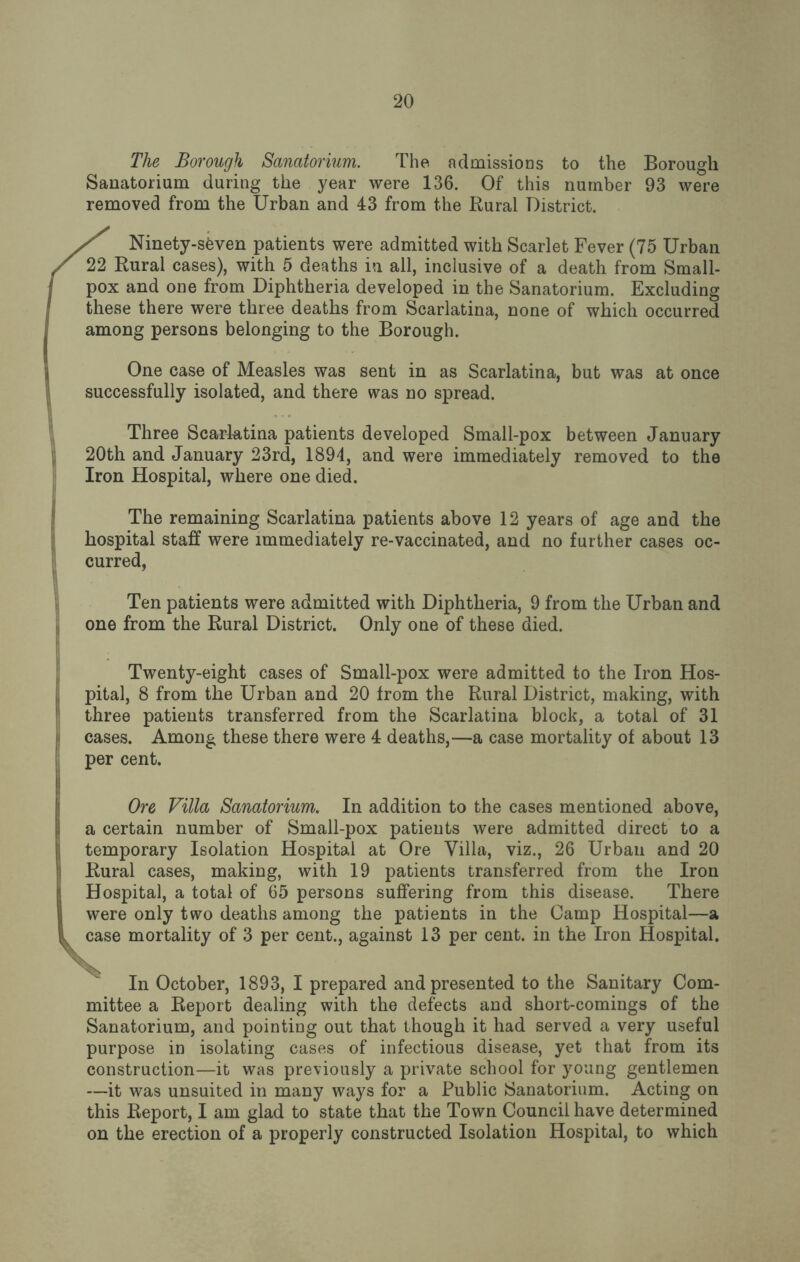 The Borough Sanatorium. The admissions to the Borough Sanatorium during the year were 136. Of this number 93 were removed from the Urban and 43 from the Rural District. ^ Ninety-sfeven patients were admitted with Scarlet Fever (75 Urban 22 Rural cases), with 5 deaths in all, inclusive of a death from Small¬ pox and one from Diphtheria developed in the Sanatorium. Excluding these there were three deaths from Scarlatina, none of which occurred among persons belonging to the Borough. One case of Measles was sent in as Scarlatina, but was at once successfully isolated, and there was no spread. Three Scarlatina patients developed Small-pox between January 20th and January 23rd, 1894, and were immediately removed to the Iron Hospital, where one died. The remaining Scarlatina patients above 12 years of age and the hospital staff were immediately re-vaccinated, and no further cases oc¬ curred, Ten patients were admitted with Diphtheria, 9 from the Urban and one from the Rural District. Only one of these died. Twenty-eight cases of Small-pox were admitted to the Iron Hos¬ pital, 8 from the Urban and 20 from the Rural District, making, with three patients transferred from the Scarlatina block, a total of 31 cases. Among these there were 4 deaths,—a case mortality of about 13 per cent. Ore Villa Sanatorium. In addition to the cases mentioned above, a certain number of Small-pox patients were admitted direct to a temporary Isolation Hospital at Ore Villa, viz., 26 Urban and 20 Rural cases, making, with 19 patients transferred from the Iron Hospital, a total of 65 persons suffering from this disease. There were only two deaths among the patients in the Camp Hospital—a case mortality of 3 per cent., against 13 per cent, in the Iron Hospital. In October, 1893, I prepared and presented to the Sanitary Com¬ mittee a Report dealing with the defects and short-comings of the Sanatorium, and pointing out that though it had served a very useful purpose in isolating cases of infectious disease, yet that from its construction—it was previously a private school for young gentlemen —it was unsuited in many ways for a Public Sanatorium. Acting on this Report, I am glad to state that the Town Council have determined on the erection of a properly constructed Isolation Hospital, to which