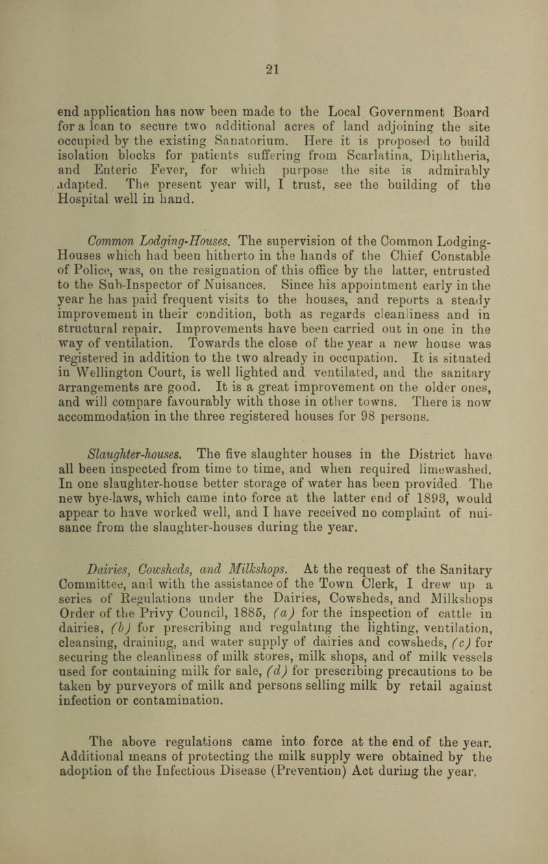 end application has now been made to the Local Government Board for a loan to secure two additional acres of land adjoining the site occupied by the existing Sanatorium. Here it is proposed to build isolation blocks for patients suffering from Scarlatina, Diphtheria, and Enteric Fever, for which purpose the site is admirably adapted. The present year will, I trust, see the building of the Hospital well in hand. Common Lodging-Houses. The supervision of the Common Lodging- Houses which had been hitherto in the hands of the Chief Constable of Police, was, on the resignation of this office by the latter, entrusted to the Sub-Inspector of Nuisances. Since his appointment early in the year he has paid frequent visits to the houses, and reports a steady improvement in their condition, both as regards cleanliness and in structural repair. Improvements have been carried out in one in the way of ventilation. Towards the close of the year a new house was registered in addition to the two already in occupation. It is situated in Wellington Court, is well lighted and ventilated, and the sanitary arrangements are good. It is a great improvement on the older ones, and will compare favourably with those in other towns. There is now accommodation in the three registered houses for 98 persons. Slaughter-houses. The five slaughter houses in the District have- all been inspected from time to time, and when required limewashed. In one slaughter-house better storage of water has been provided. The new bye-laws, which came into force at the latter end of 1898, would appear to have worked well, and I have received no complaint of nui¬ sance from the slaughter-houses during the year. Dairies, Cowsheds, and Milkshops. At the request of the Sanitary Committee, and with the assistance of the Tovrn Clerk, I drew up a series of Regulations under the Dairies, Cowsheds, and Milkshops Order of the Privy Council, 1885, (a) for the inspection of cattle in dairies, (b) for prescribing and regulating the lighting, ventilation, cleansing, draining, and water supply of dairies and cowsheds, (c) for securing the cleanliness of milk stores, milk shops, and of milk vessels used for containing milk for sale, (d) for prescribing precautions to be taken by purveyors of milk and persons selling milk by retail against infection or contamination. The above regulations came into force at the end of the year. Additional means of protecting the milk supply were obtained by the adoption of the Infectious Disease (Prevention) Act during the year.
