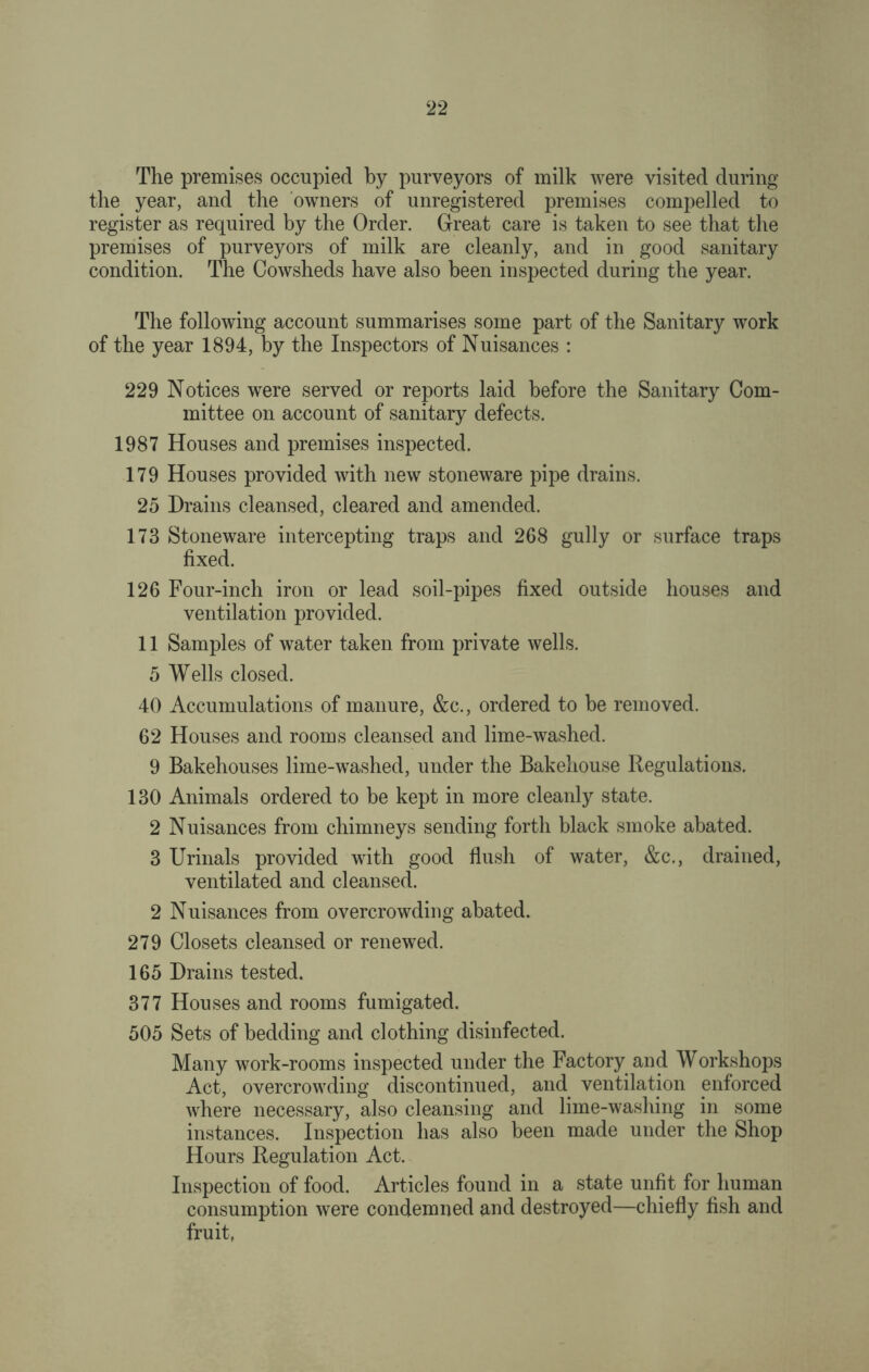 The premises occupied by purveyors of milk were visited during the year, and the owners of unregistered premises compelled to register as required by the Order. Great care is taken to see that the premises of purveyors of milk are cleanly, and in good sanitary condition. The Cowsheds have also been inspected during the year. The following account summarises some part of the Sanitary work of the year 1894, by the Inspectors of Nuisances : 229 Notices were served or reports laid before the Sanitary Com¬ mittee on account of sanitary defects. 1987 Houses and premises inspected. 179 Houses provided with new stoneware pipe drains. 25 Drains cleansed, cleared and amended. 173 Stoneware intercepting traps and 268 gully or surface traps fixed. 126 Four-inch iron or lead soil-pipes fixed outside houses and ventilation provided. 11 Samples of water taken from private wells. 5 Wells closed. 40 Accumulations of manure, &c., ordered to be removed. 62 Houses and rooms cleansed and lime-washed. 9 Bakehouses lime-washed, under the Bakehouse Regulations. 130 Animals ordered to be kept in more cleanly state. 2 Nuisances from chimneys sending forth black smoke abated. 3 Urinals provided with good flush of water, &c., drained, ventilated and cleansed. 2 Nuisances from overcrowding abated. 279 Closets cleansed or renewed. 165 Drains tested. 377 Houses and rooms fumigated. 505 Sets of bedding and clothing disinfected. Many work-rooms inspected under the Factory and Workshops Act, overcrowding discontinued, and ventilation enforced where necessary, also cleansing and lime-washing in some instances. Inspection has also been made under the Shop Hours Regulation Act. Inspection of food. Articles found in a state unfit for human consumption were condemned and destroyed—chiefly fish and fruit,