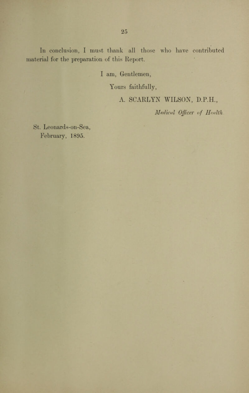 In conclusion, I must thank all those who have contributed material for the preparation of this Report. I am, Gentlemen, Yours faithfully, A. SCARLYN WILSON, D.P.H., Medical Officer of Health. St. Leonards-on-Sea, February, 1895.