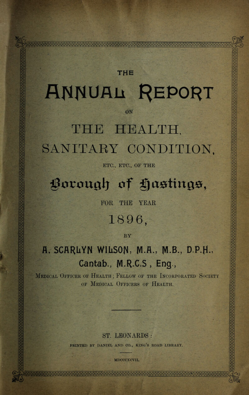 AH^Uflii Report ON THE HEALTH. SANITARY CONDITION, ETC., ETC., OF THE :> ?$& of posting#, FOR THE YEAR 1896, BY A. SCARhYN WILSON, M.A., MB., D.P.H., Cantab., jVIRC.S , Eng., Medical Officer of Health ; Felloav of the Incorporated Society of Medical Officers of Health. ST. LEONARDS : PRINTED BY DANIEL AND CO., KING’S ROAD LIBRARY. MDCCCXCVII. I ;.:; ::: i