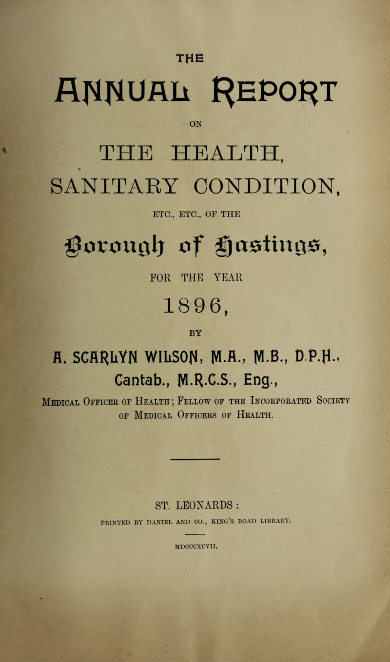 ANNUAL f^EPO^T ON THE HEALTH, SANITARY CONDITION, ETC., ETC., OF THE gorou^lj of gjastino#, FOR THE YEAR 1896, BY fl. SCARliYN WILSON, fH.R., M B., D.P.fE Cantab., MRCS-, Eng., Medical Officer of Health ; Fellow of the Incorporated Society of Medical Officers of Health. ST. LEONARDS : PRINTED BY DANIEL AND CO., KING’S ROAD LIBRARY. MDCCCXCVII.
