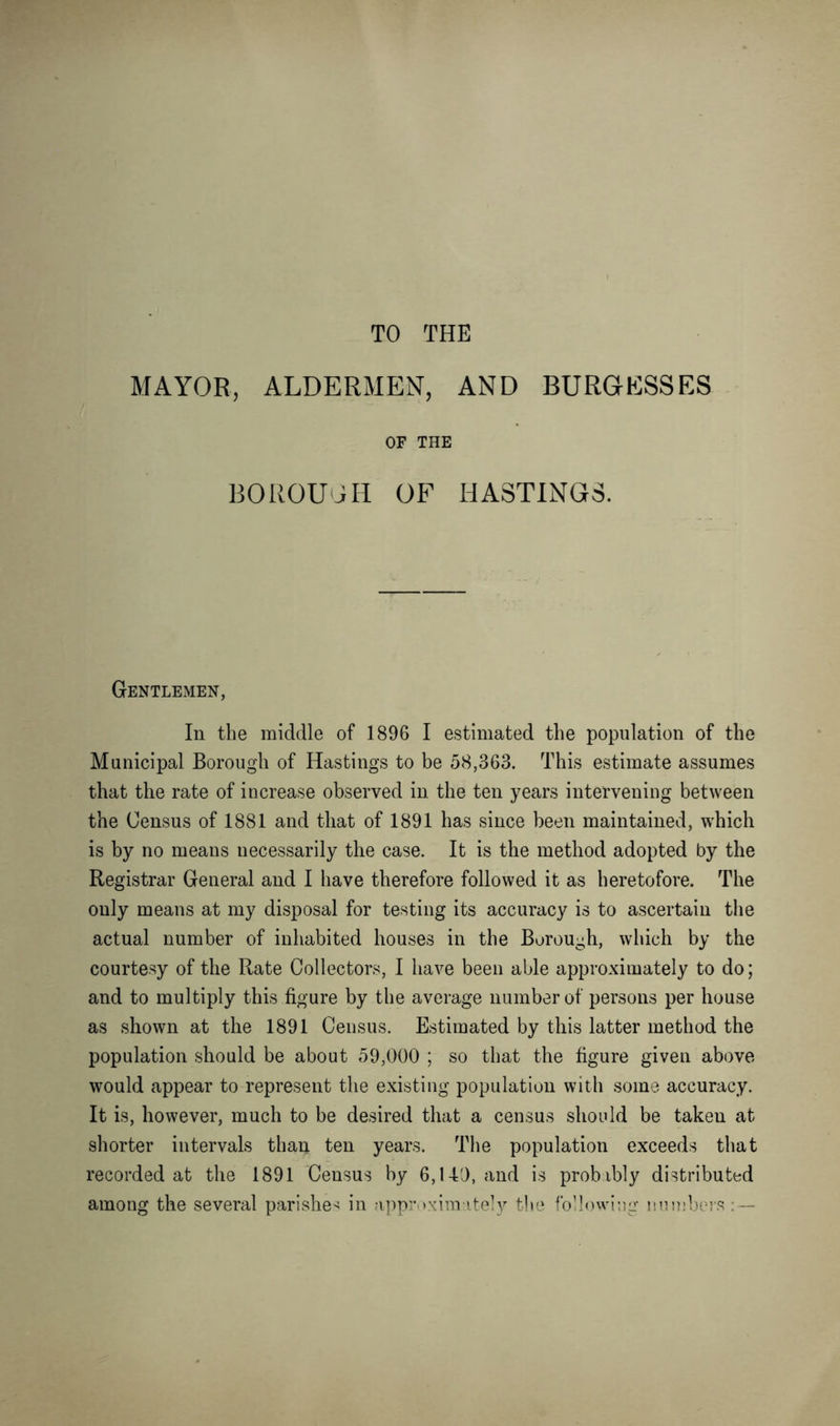 TO THE MAYOR, ALDERMEN, AND BURGESSES OF THE BOROUGH OF HASTINGS. Gentlemen, In the middle of 1896 I estimated the population of the Municipal Borough of Hastings to be 58,363. This estimate assumes that the rate of increase observed in the ten years intervening between the Census of 1881 and that of 1891 has since been maintained, which is by no means necessarily the case. It is the method adopted by the Registrar General and I have therefore followed it as heretofore. The only means at my disposal for testing its accuracy is to ascertain the actual number of inhabited houses in the Borough, which by the courtesy of the Rate Collectors, I have been able approximately to do; and to multiply this figure by the average number of persons per house as shown at the 1891 Census. Estimated by this latter method the population should be about 59,000 ; so that the figure given above would appear to represent the existing population with some accuracy. It is, however, much to be desired that a census should be taken at shorter intervals than ten years. The population exceeds that recorded at the 1891 Census by 6,140, and is probibly distributed among the several parishes in approximately the following numbers: —