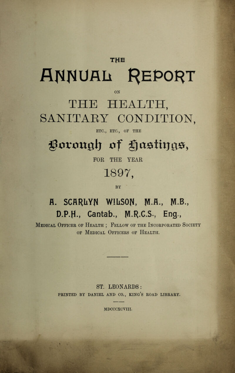 THE RHfWRlx f^EPO^T ON THE HEALTH, SANITARY CONDITION, ETC., ETC., OF THE ilovonol) of gaotitjgo, FOR THE YEAR 1897, BY fl. SCARLYri WlliSOfi, JVI.A., JO., D.P.H., Cantab., M RC.S-, Eng., Medical Officer of Health ; Fellow of the Incorporated Society of Medical Officers of Health. ST. LEONARDS: PRINTED BY DANIEL AND CO., KING’S ROAD LIBRARY. MDCCCXCVIII.