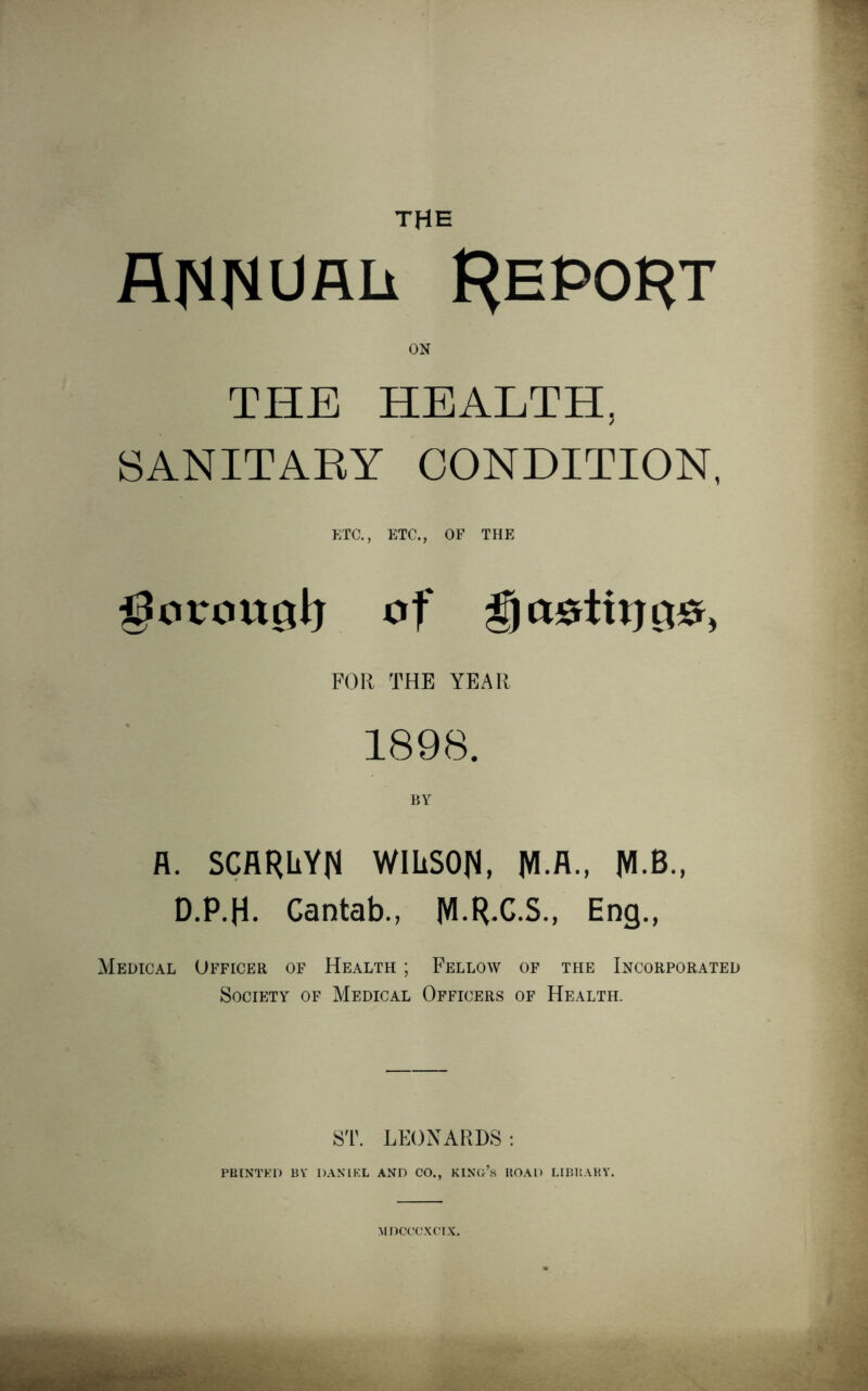 the annual Report on THE HEALTH, SANITARY CONDITION, ETC., ETC., OF THE goronglj of go^tirrt^ FOR THE YEAR 1898. BY A. SCARLYN WILSON, JVI.A., JVI.B., D.P.H. Cantab., M.R.C.S., Eng., Medical Officer of Health ; Fellow of the Incorporated Society of Medical Officers of Health. ST. LEONARDS : PRINTED BY DANIEL AND CO., KING’S ROAD LIBRARY. MDCCCXCIX.