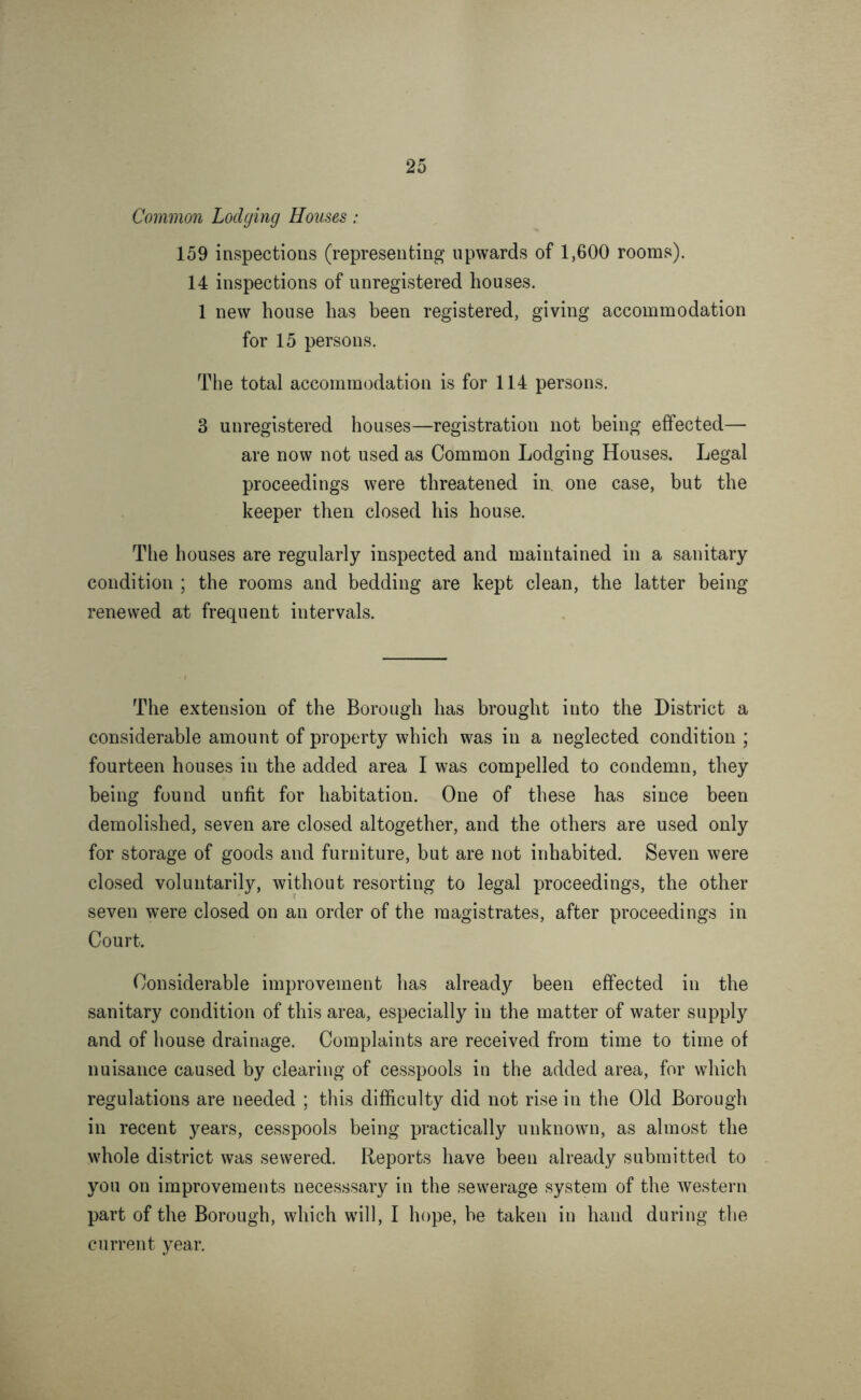 Common Lodging Houses: 159 inspections (representing upwards of 1,600 rooms). 14 inspections of unregistered houses. 1 new house has been registered, giving accommodation for 15 persons. The total accommodation is for 114 persons. 3 unregistered houses—registration not being effected— are now not used as Common Lodging Houses. Legal proceedings were threatened in. one case, but the keeper then closed his house. The houses are regularly inspected and maintained in a sanitary condition ; the rooms and bedding are kept clean, the latter being renewed at frequent intervals. The extension of the Borough has brought into the District a considerable amount of property which was in a neglected condition ; fourteen houses in the added area I was compelled to condemn, they being found unfit for habitation. One of these has since been demolished, seven are closed altogether, and the others are used only for storage of goods and furniture, but are not inhabited. Seven were closed voluntarily, without resorting to legal proceedings, the other seven were closed on an order of the magistrates, after proceedings in Court. Considerable improvement has already been effected in the sanitary condition of this area, especially in the matter of water supply and of house drainage. Complaints are received from time to time of nuisance caused by clearing of cesspools in the added area, for which regulations are needed ; this difficulty did not rise in the Old Borough in recent years, cesspools being practically unknown, as almost the whole district was sewered. Reports have been already submitted to you on improvements necesssary in the sewerage system of the western part of the Borough, which will, I hope, be taken in hand during the current year.