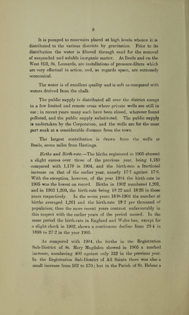 It is pumped to reservoirs placed at high levels whence it is distributed to the various districts by gravitation. Prior to its distribution the water is filtered through sand for the removal of suspended and soluble inorganic matter. At Brede and on the West Hill, St. Leonards, are installations of pressure-filters which are very effectual in action, and, as regards space, are extremely economical. The water is of excellent quality and is soft as compared with waters derived from the chalk. The public supply is distributed all over the district except in a few limited and remote areas where private wells are still in use; in recent years many such have been closed, wherever found polluted, and the public supply substituted. The public supply is undertaken bv the Corporation, and the wells are for the most part sunk at a considerable distance from the town. The largest contribution is drawn from the wells at Brede, seven miles from Hastings. Births and Birth-rate.—The births registered in 1905 showed a slight excess over those of the previous year, being 1,183 compared with 1,170 in 1904, and the birth-rate a fractional increase on that of the earlier year, namely 17*7 against 17*6. With the exception, however, of the year 1901 the birth-rate in 1905 was the lowest on record. Births in 1902 numbered 1,201, and in 1903 1,209, the birth-rate being 18 22 and 18*26 in those years respectively. In the seven years 1898-1904 the number of births averaged 1,261 and the birth-rate 19*2 per thousand of population; thus the more recent years contrast unfavourably in this respect with the earlier years of the period named. In the same period the birth-rate in England and Wales has, except for a slight check in 1902, shown a continuous decline from 29 4 in 1898 to 27*2 in the year 1905. As compared with 1904, the births in the Registration Sub-District of St. Mary Magdalen showed in 1905 a marked increase, numbering 406 against only 332 in the previous year. In the Registration Sub-District of All Saints there was also a small increase from 562 to 570; but in the Parish of St. Helens a