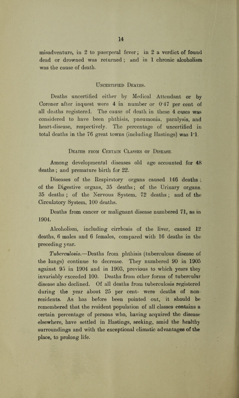 misadventure, in 2 to puerperal fever; in 2 a verdict of found dead or drowned was returned ; and in 1 chronic alcoholism was the cause of death. Uncertified Deaths. Deaths uncertified either by Medical Attendant or by Coroner after inquest were 4 in number or 0'47 per cent of all deaths registered. The cause of death in these 4 cases was considered to have been phthisis, pneumonia, paralysis, and heart-disease, respectively. The percentage of uncertified in total deaths in the 76 great towns (including Hastings) was 1*1. Deaths from Certain Classes of Disease. Among developmental diseases old age accounted for 48 deaths ; and premature birth for 22. Diseases of the Respiratory organs caused 146 deaths ; of the Digestive organs, 35 deaths; of the Urinary organs. 35 deaths ; of the Nervous System, 72 deaths; and of the Circulatory System, 100 deaths. Deaths from cancer or malignant disease numbered 71, as in 1904. Alcoholism, including cirrhosis of the liver, caused 12 deaths, 6 males and 6 females, compared with 16 deaths in the preceding year. Tuberculosis.—Deaths from phthisis (tuberculous disease of the lungs) continue to decrease. They numbered 90 in 1905 against 95 in 1904 and in 1903, previous to which years they invariably exceeded 100. Deaths from other forms of tubercular disease also declined. Of all deaths from tuberculosis registered during the year about 25 per cent- were deaths of non- residents. As has before been pointed out, it should be remembered that the resident population of all classes contains a certain percentage of persons who, having acquired the disease elsewhere, have settled in Hastings, seeking, amid the healthy surroundings and with the exceptional climatic advantages of the place, to prolong life.