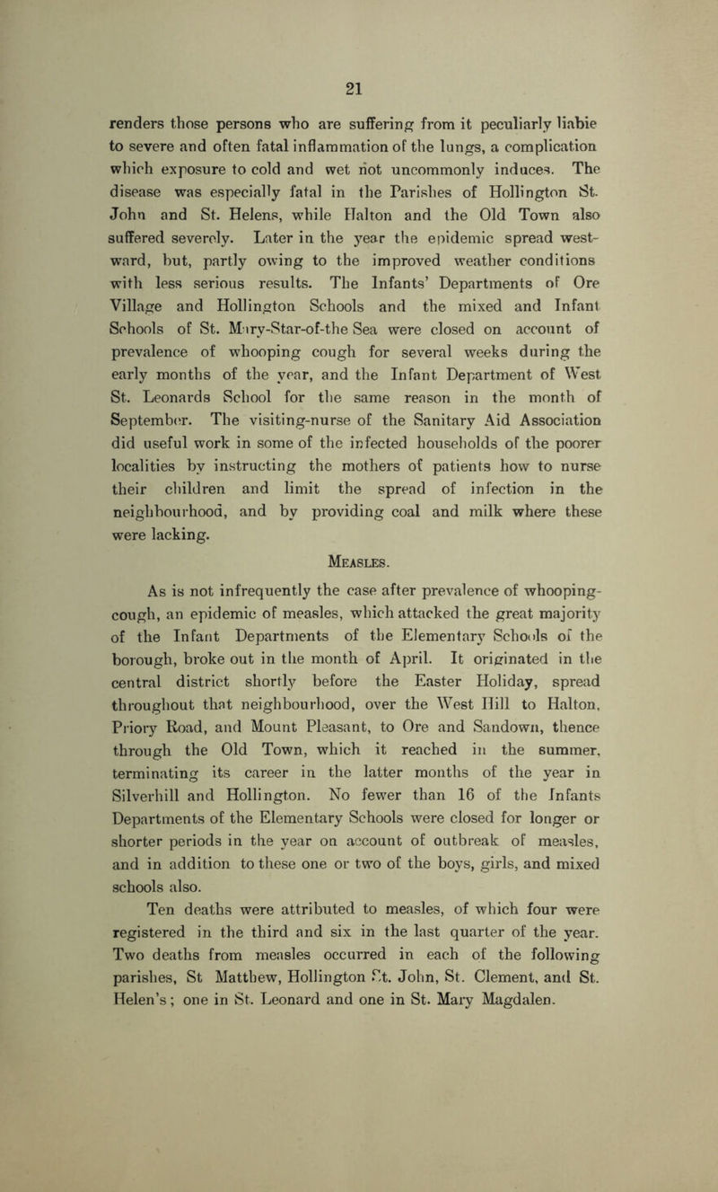 renders those persons who are suffering from it peculiarly liabie to severe and often fatal inflammation of the lungs, a complication which exposure to cold and wet riot uncommonly induces. The disease was especially fatal in the Parishes of Hollington St. John and St. Helens, while Hal ton and the Old Town also suffered severely. Later in the year the epidemic spread west- ward, but, partly owing to the improved weather conditions with less serious results. The Infants’ Departments of Ore Village and Hollington Schools and the mixed and Infant Schools of St. Mnry-Star-of-the Sea were closed on account of prevalence of whooping cough for several weeks during the early months of the year, and the Infant Department of West St. Leonards School for the same reason in the month of September. The visiting-nurse of the Sanitary Aid Association did useful work in some of the infected households of the poorer localities by instructing the mothers of patients how to nurse their children and limit the spread of infection in the neighbourhood, and by providing coal and milk where these were lacking. Measles. As is not infrequently the case after prevalence of whooping- cough, an epidemic of measles, which attacked the great majority of the Infant Departments of the Elementary Schools oi the borough, broke out in the month of April. It originated in the central district shortly before the Easter Holiday, spread throughout that neighbourhood, over the West Hill to Halton, Priory Road, and Mount Pleasant, to Ore and Sandown, thence through the Old Town, which it reached in the summer, terminating its career in the latter months of the year in Silverhill and Hollington. No fewer than 16 of the Infants Departments of the Elementary Schools were closed for longer or shorter periods in the year on account of outbreak of measles, and in addition to these one or two of the boys, girls, and mixed schools also. Ten deaths were attributed to measles, of which four were registered in the third and six in the last quarter of the year. Two deaths from measles occurred in each of the following parishes, St Matthew, Hollington St. John, St. Clement, and St. Helen’s; one in St. Leonard and one in St. Mary Magdalen.