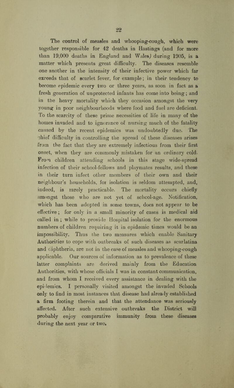 The control of measles and whooping-cough, which were together responsible for 42 deaths in Hastings (and for more than 19,000 deaths in England and Wales) during 1905, is a matter which presents great difficulty. The diseases resemble one another in the intensity of their infective power which far exceeds that of scarlet fever, for example; in their tendency to become epidemic every two or three years, as soon in fact as a fresh generation of unprotected infants has come into being; and in the heavy mortality which they occasion amongst the very young in poor neighbourhoods where food and fuel are deficient. To the scarcity of these prime necessities of life in many of the homes invaded and to ignorance of nursing much of the fatality caused by the recent epidemics was undoubtedly due. The Thief difficulty in controlling the spread of these diseases arises from the fact that they are extremely infectious from their first onset, when they are commonly mistaken for an ordinary cold. From children attending schools in this stage wide-spread infection of their school-fellows and playmates results, and these in their turn infect other members of their own and their neighbour’s households, for isolation is seldom attempted, and, indeed, is rarely practicable. The mortality occurs chiefly amongst those who are not yet of schcol-age. Notification, which has been adopted in some towns, does not appear to be effective ; for only in a small minority of cases is medical aid called in ; while to provide Hospital isolation for the enormous numbers of children requiring it in epidemic times would be an impossibilit}7. Thus the two measures which enable Sanitary Authorities to cope with outbreaks of such diseases as scarlatina and diphtheria, are not in the case of measles and whooping-cough applicable. Our sources of information as to prevalence of these latter complaints are derived mainly from the Education Authorities, with whose officials I was in constant communication, and from whom I received every assistance in dealing with the epidemics. I personally visited amongst the invaded Schools only to find in most instances that disease had already established a firm footing therein and that the attendance was seriously affected. After such extensive outbreaks the District will probably enjoy comparative immunity from these diseases during the next year or two.
