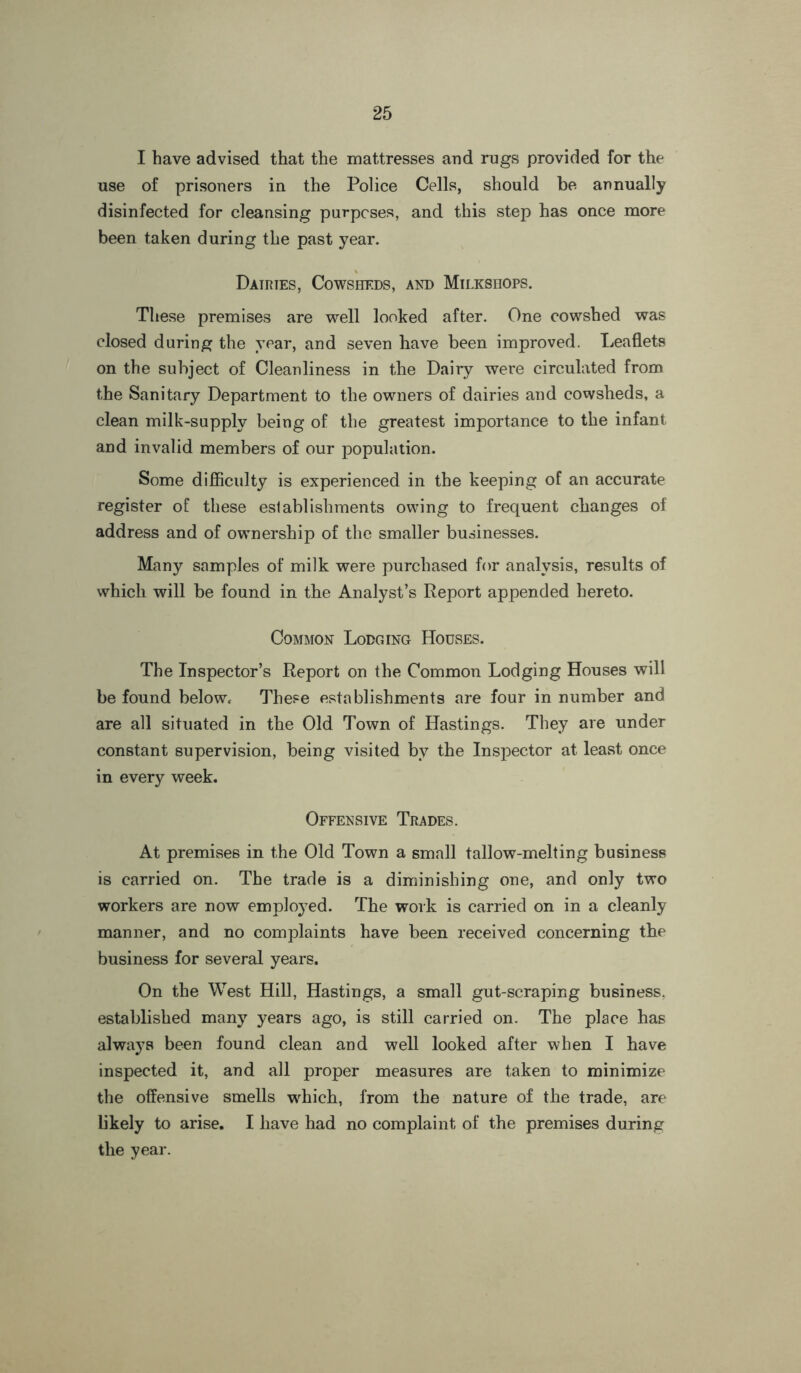 I have advised that the mattresses and rugs provided for the use of prisoners in the Police Cells, should be annually disinfected for cleansing purposes, and this step has once more been taken during the past year. Dairies, Cowsheds, and Milkshops. These premises are well looked after. One cowshed was closed during the year, and seven have been improved. Leaflets on the subject of Cleanliness in the Dairy were circulated from the Sanitary Department to the owners of dairies and cowsheds, a clean milk-supply being of the greatest importance to the infant and invalid members of our population. Some difficulty is experienced in the keeping of an accurate register of these establishments owing to frequent changes of address and of ownership of the smaller businesses. Many samples of milk were purchased for analysis, results of which will be found in the Analyst’s Report appended hereto. Common Lodging Houses. The Inspector’s Report on the Common Lodging Houses will be found below. These establishments are four in number and are all situated in the Old Town of Hastings. They are under constant supervision, being visited by the Inspector at least once in every week. Offensive Trades. At premises in the Old Town a small tallow-melting business is carried on. The trade is a diminishing one, and only two workers are now employed. The work is carried on in a cleanly manner, and no complaints have been received concerning the business for several years. On the West Hill, Hastings, a small gut-scraping business, established many years ago, is still carried on. The place has always been found clean and well looked after when I have inspected it, and all proper measures are taken to minimize the offensive smells which, from the nature of the trade, are likely to arise. I have had no complaint of the premises during the year.