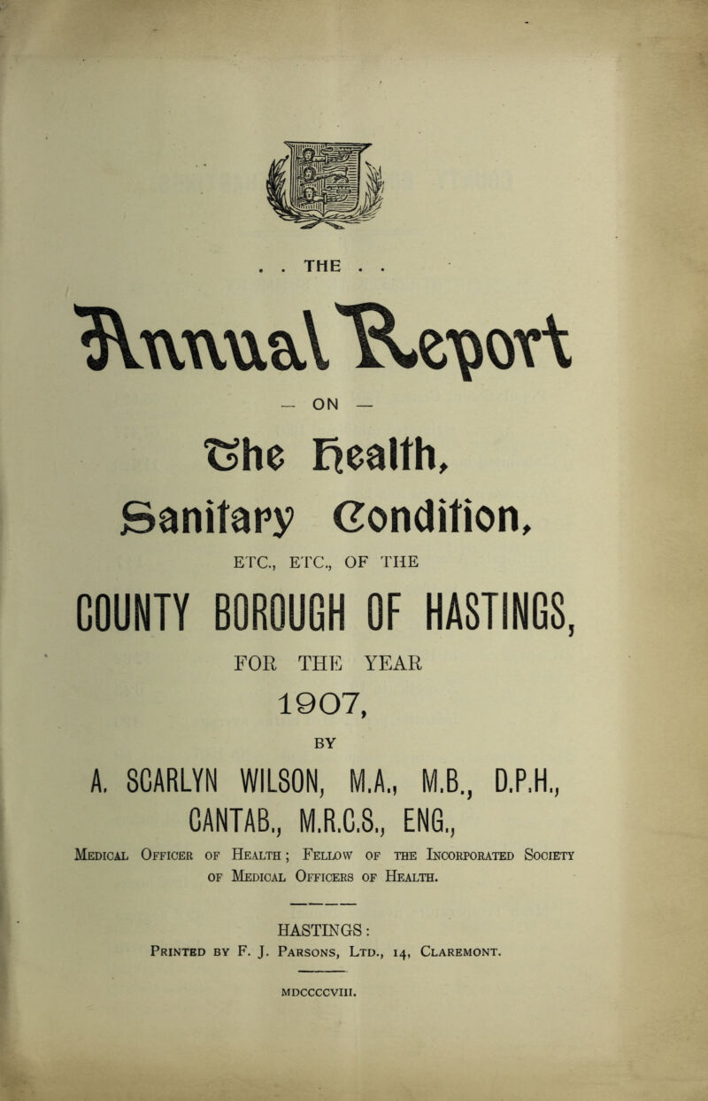 . . THE . . 3Vww\\aV*R^ov\ — ON — Ghe Realth, Sanitary Condition, ETC., ETC., OF THE COUNTY BOROUGH OF HASTINGS, FOR THE YEAR 1907, BY A. SCARLYN WILSON, M.A., M.B., D.P.H, CANTAB, M.R.C.S, ENG, Medical Officer of Health ; Fellow of the Incorporated Society of Medical Officers of Health. HASTINGS: Printed by F. J. Parsons, Ltd., 14, Claremont. MDCCCCVIII.