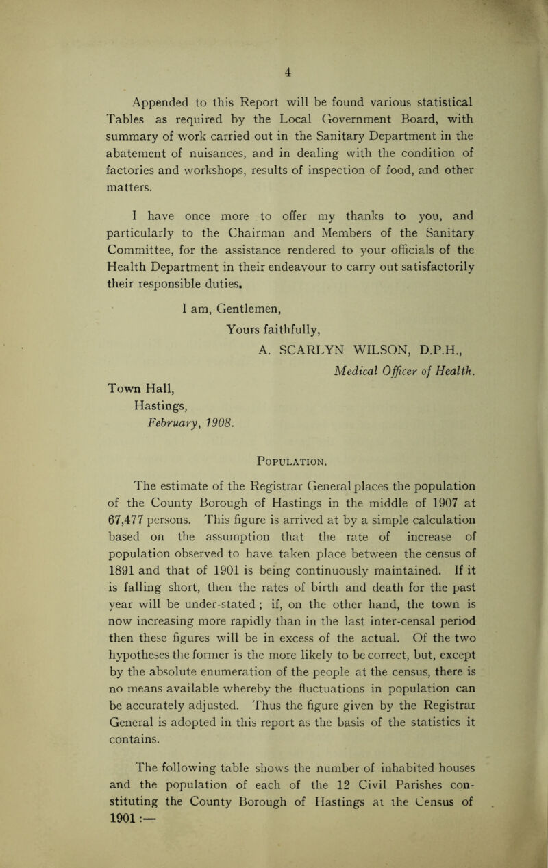 Appended to this Report will be found various statistical Tables as required by the Local Government Board, with summary of work carried out in the Sanitary Department in the abatement of nuisances, and in dealing with the condition of factories and workshops, results of inspection of food, and other matters. I have once more to offer my thanks to you, and particularly to the Chairman and Members of the Sanitary Committee, for the assistance rendered to your officials of the Health Department in their endeavour to carry out satisfactorily their responsible duties. I am, Gentlemen, Yours faithfully, A. SCARLYN WILSON, D.P.H., Town Hall, Hastings, February, 1908. Medical Officer of Health. Population. The estimate of the Registrar General places the population of the County Borough of Hastings in the middle of 1907 at 67,477 persons. This figure is arrived at by a simple calculation based on the assumption that the rate of increase of population observed to have taken place between the census of 1891 and that of 1901 is being continuously maintained. If it is falling short, then the rates of birth and death for the past year will be under-stated ; if, on the other hand, the town is now increasing more rapidly than in the last inter-censal period then these figures will be in excess of the actual. Of the two hypotheses the former is the more likely to be correct, but, except by the absolute enumeration of the people at the census, there is no means available whereby the fluctuations in population can be accurately adjusted. Thus the figure given by the Registrar General is adopted in this report as the basis of the statistics it contains. The following table shows the number of inhabited houses and the population of each of the 12 Civil Parishes con- stituting the County Borough of Hastings at the Census of 1901