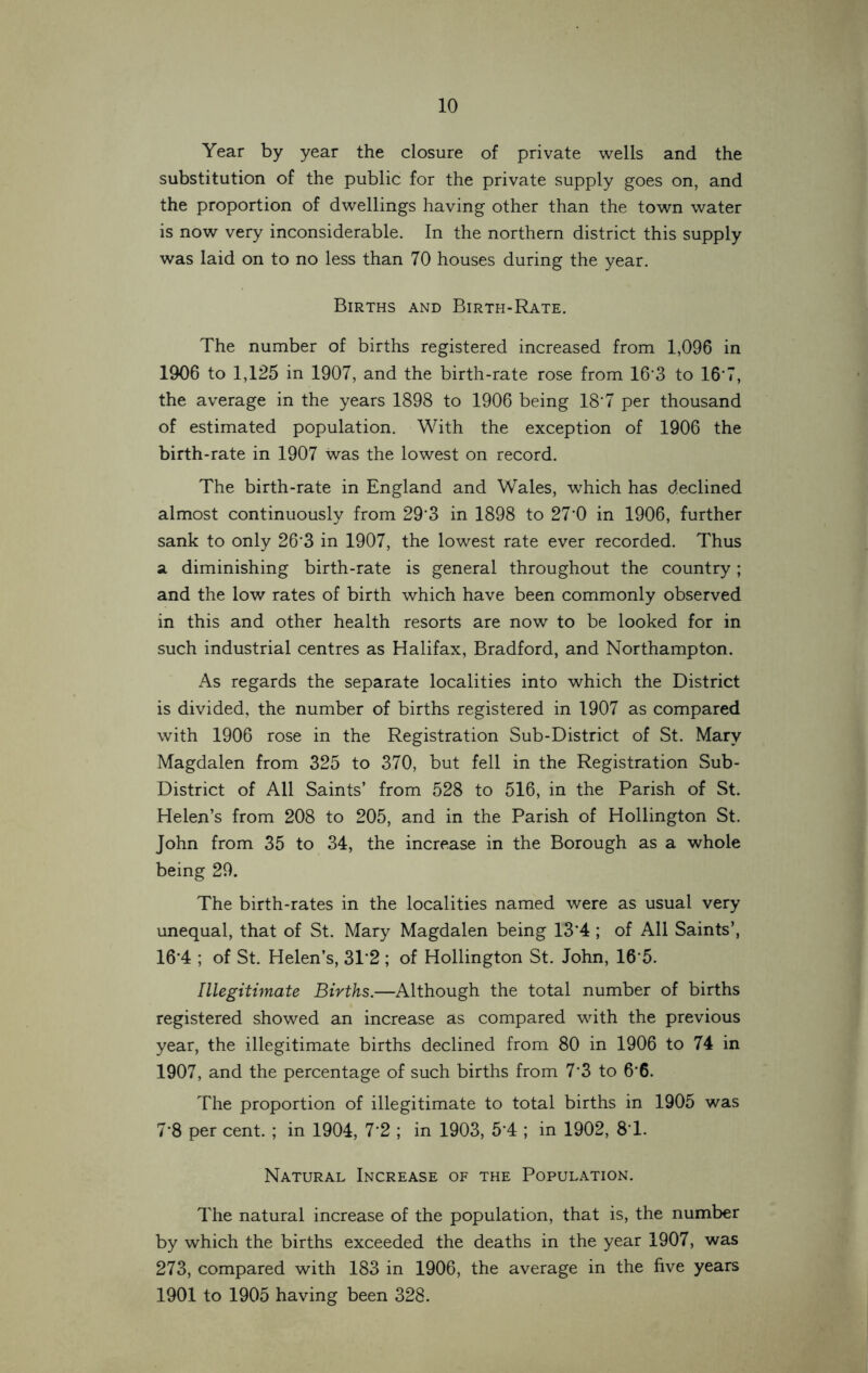 Year by year the closure of private wells and the substitution of the public for the private supply goes on, and the proportion of dwellings having other than the town water is now very inconsiderable. In the northern district this supply was laid on to no less than 70 houses during the year. Births and Birth-Rate. The number of births registered increased from 1,096 in 1906 to 1,125 in 1907, and the birth-rate rose from 16'3 to 16*7, the average in the years 1898 to 1906 being 18’7 per thousand of estimated population. With the exception of 1906 the birth-rate in 1907 was the lowest on record. The birth-rate in England and Wales, which has declined almost continuously from 29*3 in 1898 to 27*0 in 1906, further sank to only 26*3 in 1907, the lowest rate ever recorded. Thus a diminishing birth-rate is general throughout the country; and the low rates of birth which have been commonly observed in this and other health resorts are now to be looked for in such industrial centres as Halifax, Bradford, and Northampton. As regards the separate localities into which the District is divided, the number of births registered in 1907 as compared with 1906 rose in the Registration Sub-District of St. Mary Magdalen from 325 to 370, but fell in the Registration Sub- District of All Saints’ from 528 to 516, in the Parish of St. Helen’s from 208 to 205, and in the Parish of Hollington St. John from 35 to 34, the increase in the Borough as a whole being 29. The birth-rates in the localities named were as usual very unequal, that of St. Mary Magdalen being 13*4 ; of All Saints’, 16*4 ; of St. Helen’s, 31*2; of Hollington St. John, 16*5. Illegitimate Births.—Although the total number of births registered showed an increase as compared with the previous year, the illegitimate births declined from 80 in 1906 to 74 in 1907, and the percentage of such births from 7*3 to 6*6. The proportion of illegitimate to total births in 1905 was 7*8 per cent. ; in 1904, 7*2 ; in 1903, 5*4 ; in 1902, 8*1. Natural Increase of the Population. The natural increase of the population, that is, the number by which the births exceeded the deaths in the year 1907, was 273, compared with 183 in 1906, the average in the five years 1901 to 1905 having been 328.