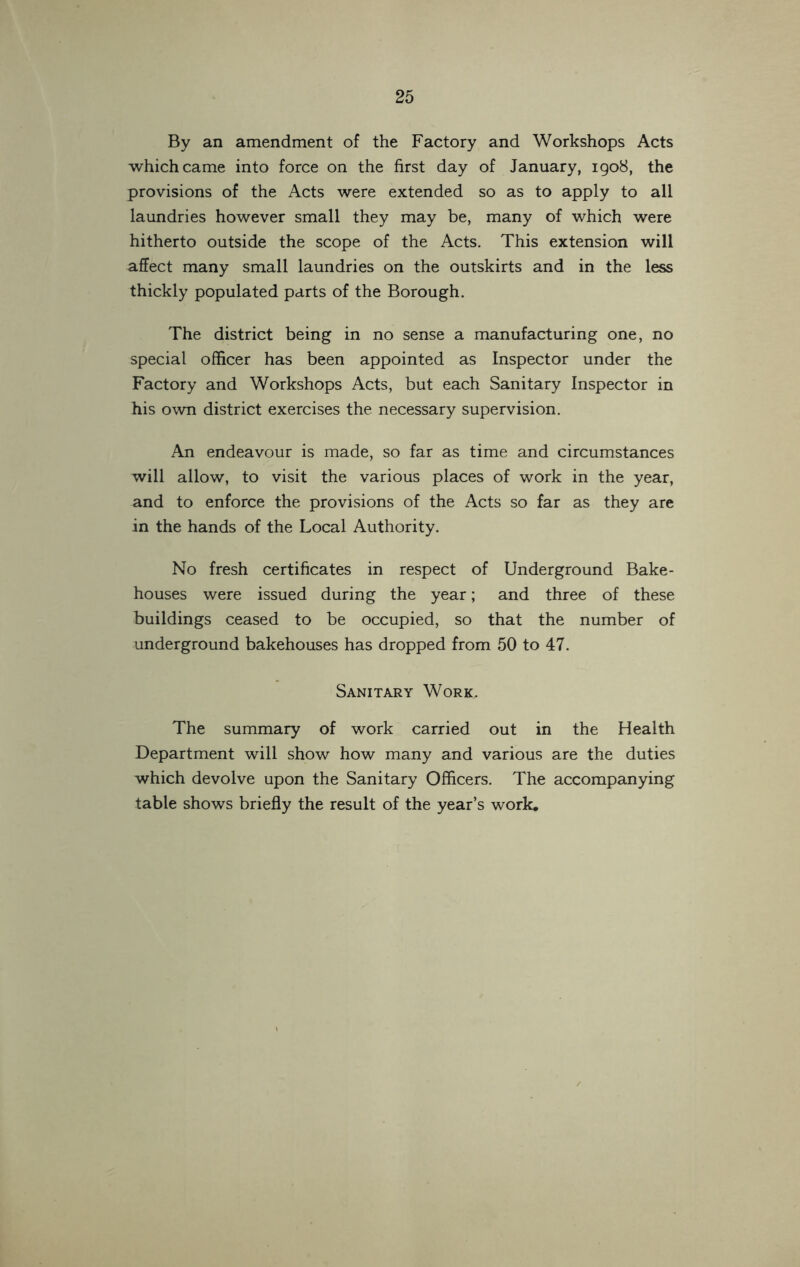 By an amendment of the Factory and Workshops Acts which came into force on the first day of January, 1908, the provisions of the Acts were extended so as to apply to all laundries however small they may be, many of which were hitherto outside the scope of the Acts. This extension will affect many small laundries on the outskirts and in the less thickly populated parts of the Borough. The district being in no sense a manufacturing one, no special officer has been appointed as Inspector under the Factory and Workshops Acts, but each Sanitary Inspector in his own district exercises the necessary supervision. An endeavour is made, so far as time and circumstances will allow, to visit the various places of work in the year, and to enforce the provisions of the Acts so far as they are in the hands of the Local Authority. No fresh certificates in respect of Underground Bake- houses were issued during the year; and three of these buildings ceased to be occupied, so that the number of underground bakehouses has dropped from 50 to 47. Sanitary Work. The summary of work carried out in the Health Department will show how many and various are the duties which devolve upon the Sanitary Officers. The accompanying table shows briefly the result of the year’s work*