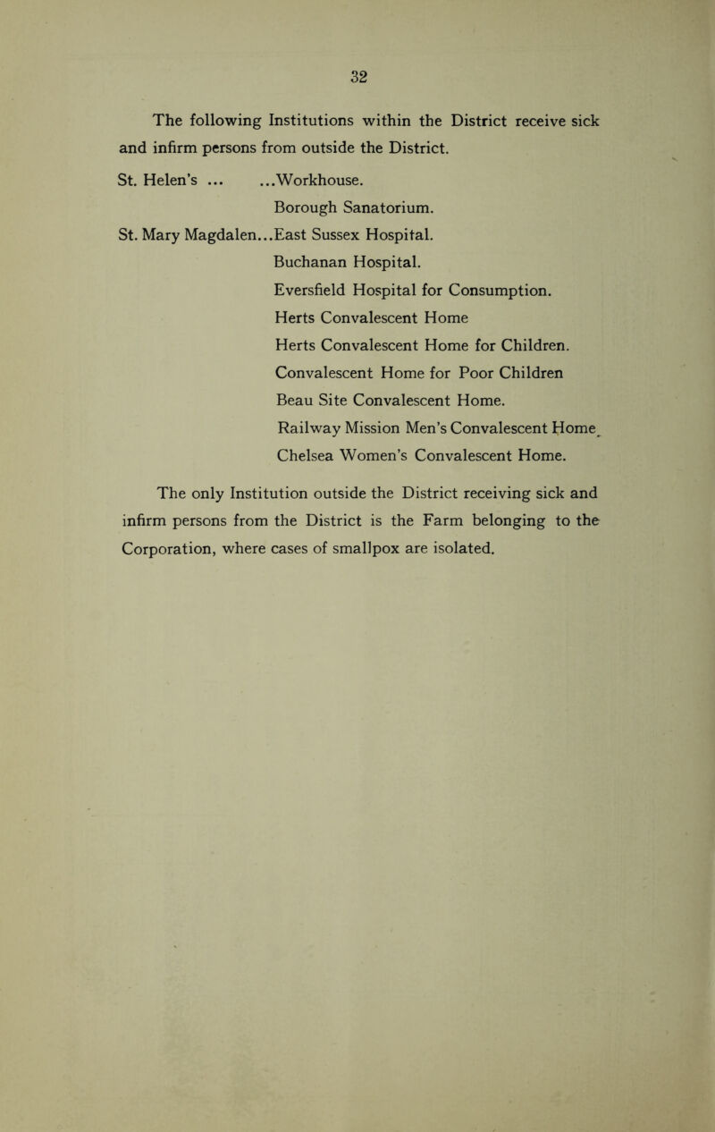 The following Institutions within the District receive sick and infirm persons from outside the District. St. Helen’s Workhouse. Borough Sanatorium. St. Mary Magdalen...East Sussex Hospital. Buchanan Hospital. Eversfield Hospital for Consumption. Herts Convalescent Home Herts Convalescent Home for Children. Convalescent Home for Poor Children Beau Site Convalescent Home. Railway Mission Men’s Convalescent Home. Chelsea Women’s Convalescent Home. The only Institution outside the District receiving sick and infirm persons from the District is the Farm belonging to the Corporation, where cases of smallpox are isolated.