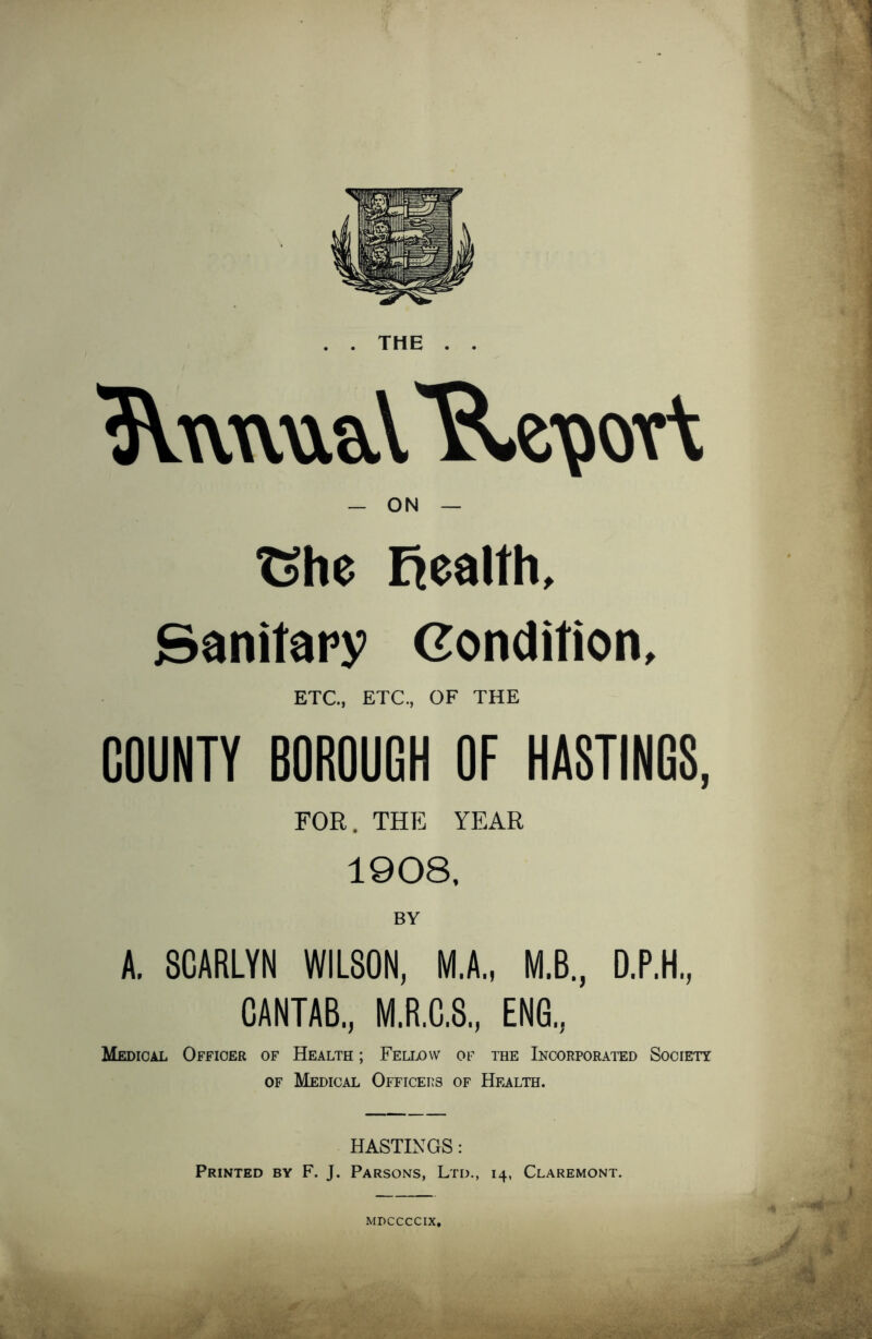 . . THE . . - ON — Che Ejealth, Sanitary Condition, ETC., ETC., OF THE COUNTY BOROUGH OF HASTINGS, FOR. THE YEAR 1908, BY A. 8CARLYN WILSON, M.A., M.B., D.P.H, CANTAB., M.R.C.S., ENG., Medical Officer of Health ; Fellow of the Incorporated Society of Medical Officers of Health. HASTINGS: Printed by F. J. Parsons, Ltd., 14, Claremont. MDCCCCIX.