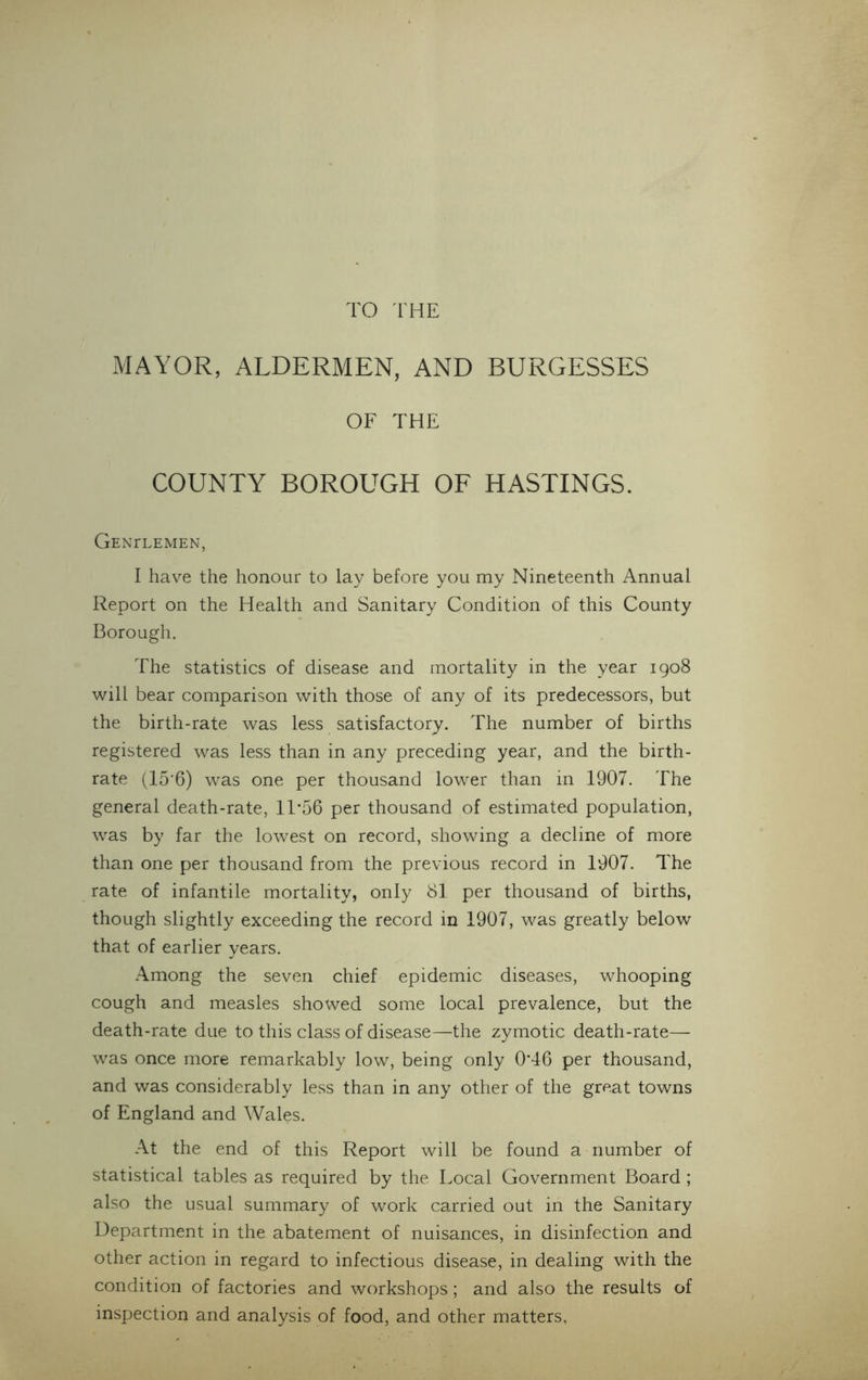 TO THE MAYOR, ALDERMEN, AND BURGESSES OF THE COUNTY BOROUGH OF HASTINGS. Genitemen, I have the honour to lay before you my Nineteenth Annual Report on the Health and Sanitary Condition of this County Borough. The statistics of disease and mortality in the year 1908 will bear comparison with those of any of its predecessors, but the birth-rate was less satisfactory. The number of births registered was less than in any preceding year, and the birth- rate (15’6) was one per thousand lower than in 1907. The general death-rate, 11*56 per thousand of estimated population, was by far the lowest on record, showing a decline of more than one per thousand from the previous record in 1907. The rate of infantile mortality, only 81 per thousand of births, though slightly exceeding the record in 1907, was greatly below that of earlier years. Among the seven chief epidemic diseases, whooping cough and measles showed some local prevalence, but the death-rate due to this class of disease—the zymotic death-rate— was once more remarkably low, being only 0*46 per thousand, and was considerably less than in any other of the great towns of England and Wales. At the end of this Report will be found a number of statistical tables as required by the Local Government Board ; also the usual summary of work carried out in the Sanitary Department in the abatement of nuisances, in disinfection and other action in regard to infectious disease, in dealing with the condition of factories and workshops; and also the results of inspection and analysis of food, and other matters.