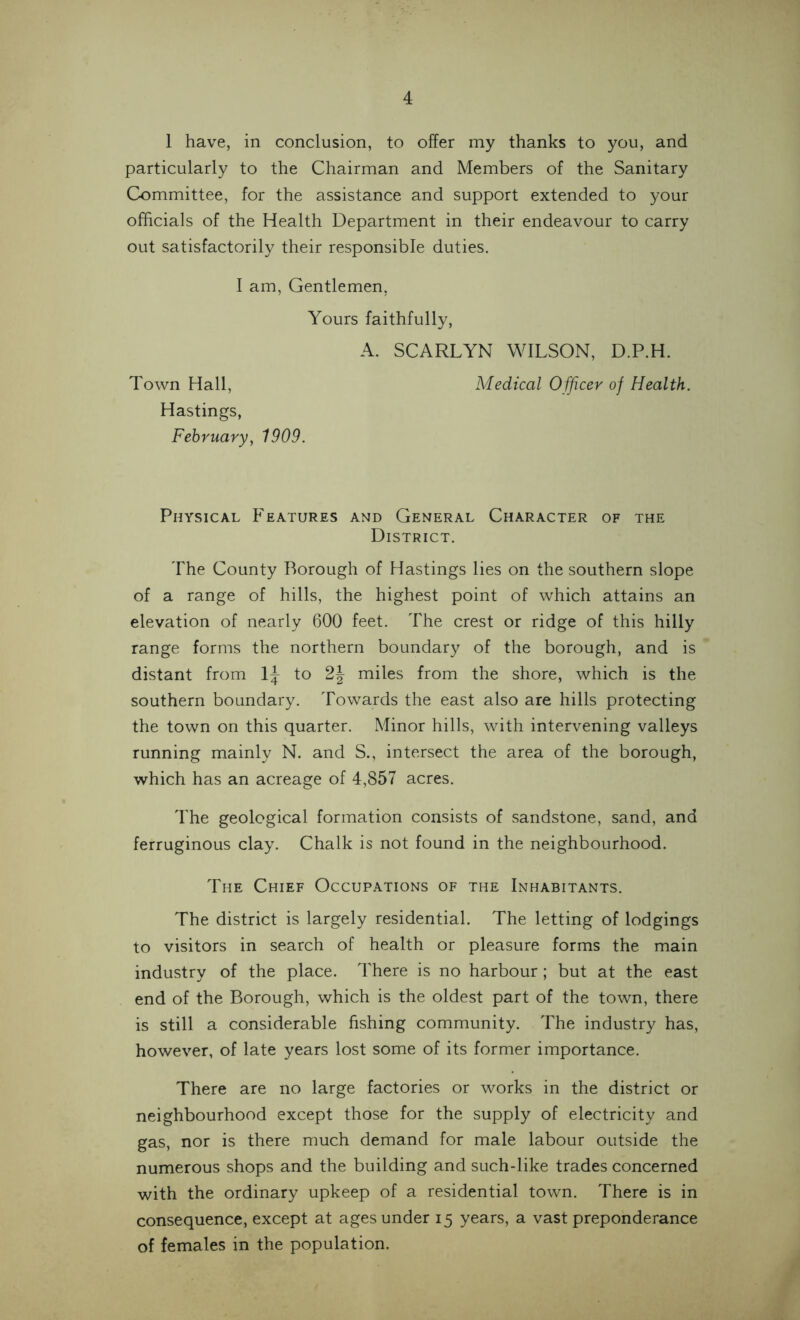 1 have, in conclusion, to offer my thanks to you, and particularly to the Chairman and Members of the Sanitary Committee, for the assistance and support extended to your officials of the Health Department in their endeavour to carry out satisfactorily their responsible duties. I am, Gentlemen, Yours faithfully, A. SCARLYN WILSON, D.P.H. Town Hall, Medical Officer of Health. Hastings, February, 1909. Physical Features and General Character of the District. The County Borough of Hastings lies on the southern slope of a range of hills, the highest point of which attains an elevation of nearly 600 feet. The crest or ridge of this hilly range forms the northern boundary of the borough, and is distant from 1^ to 2J miles from the shore, which is the southern boundary. Towards the east also are hills protecting the town on this quarter. Minor hills, with intervening valleys running mainly N. and S., intersect the area of the borough, which has an acreage of 4,857 acres. The geological formation consists of sandstone, sand, and ferruginous clay. Chalk is not found in the neighbourhood. The Chief Occupations of the Inhabitants. The district is largely residential. The letting of lodgings to visitors in search of health or pleasure forms the main industry of the place. There is no harbour; but at the east end of the Borough, which is the oldest part of the town, there is still a considerable fishing community. The industry has, however, of late years lost some of its former importance. There are no large factories or works in the district or neighbourhood except those for the supply of electricity and gas, nor is there much demand for male labour outside the numerous shops and the building and such-like trades concerned with the ordinary upkeep of a residential town. There is in consequence, except at ages under 15 years, a vast preponderance of females in the population.